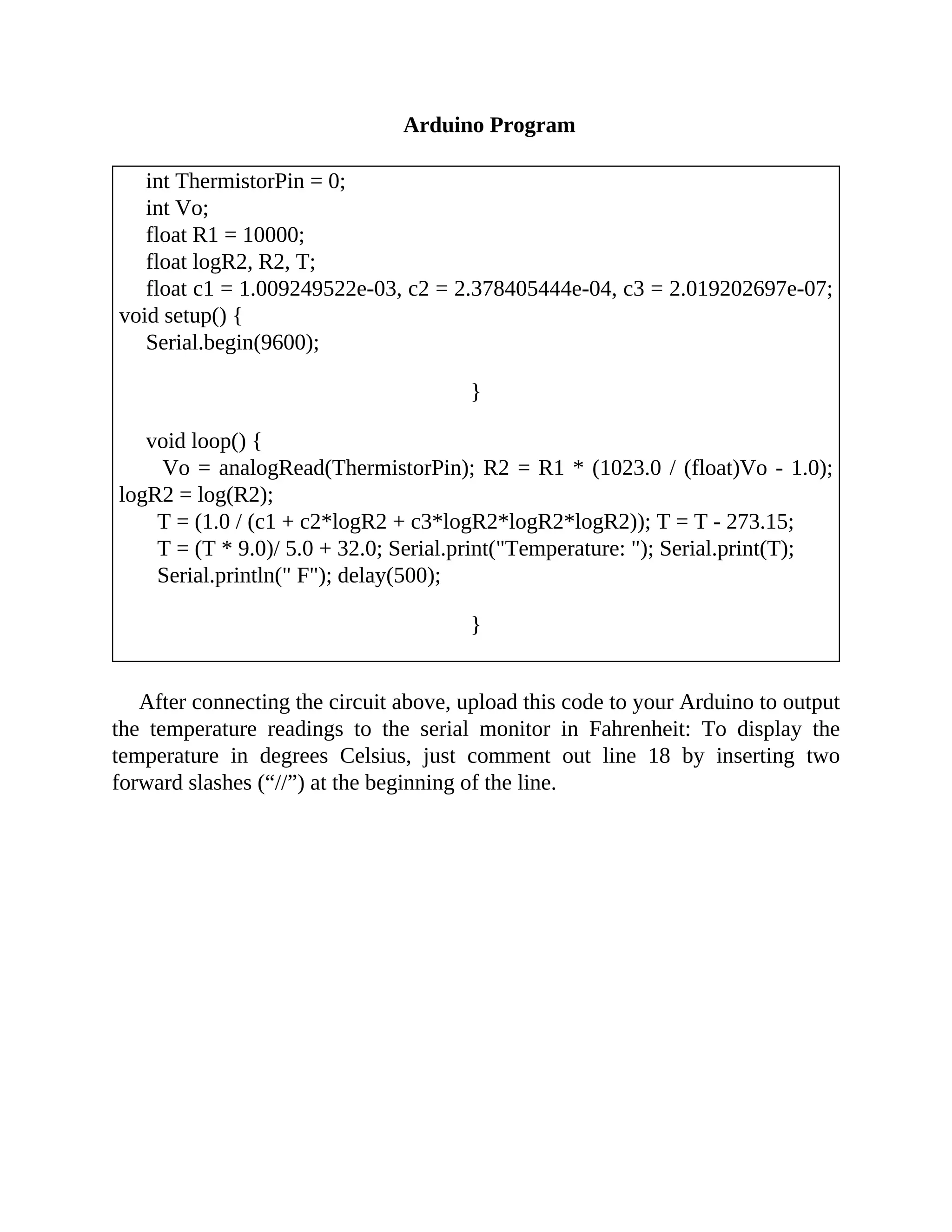 Arduino Program
int ThermistorPin = 0;
int Vo;
float R1 = 10000;
float logR2, R2, T;
float c1 = 1.009249522e-03, c2 = 2.378405444e-04, c3 = 2.019202697e-07;
void setup() {
Serial.begin(9600);
}
void loop() {
Vo = analogRead(ThermistorPin); R2 = R1 * (1023.0 / (float)Vo - 1.0);
logR2 = log(R2);
T = (1.0 / (c1 + c2*logR2 + c3*logR2*logR2*logR2)); T = T - 273.15;
T = (T * 9.0)/ 5.0 + 32.0; Serial.print("Temperature: "); Serial.print(T);
Serial.println(" F"); delay(500);
}
After connecting the circuit above, upload this code to your Arduino to output
the temperature readings to the serial monitor in Fahrenheit: To display the
temperature in degrees Celsius, just comment out line 18 by inserting two
forward slashes (“//”) at the beginning of the line.
 