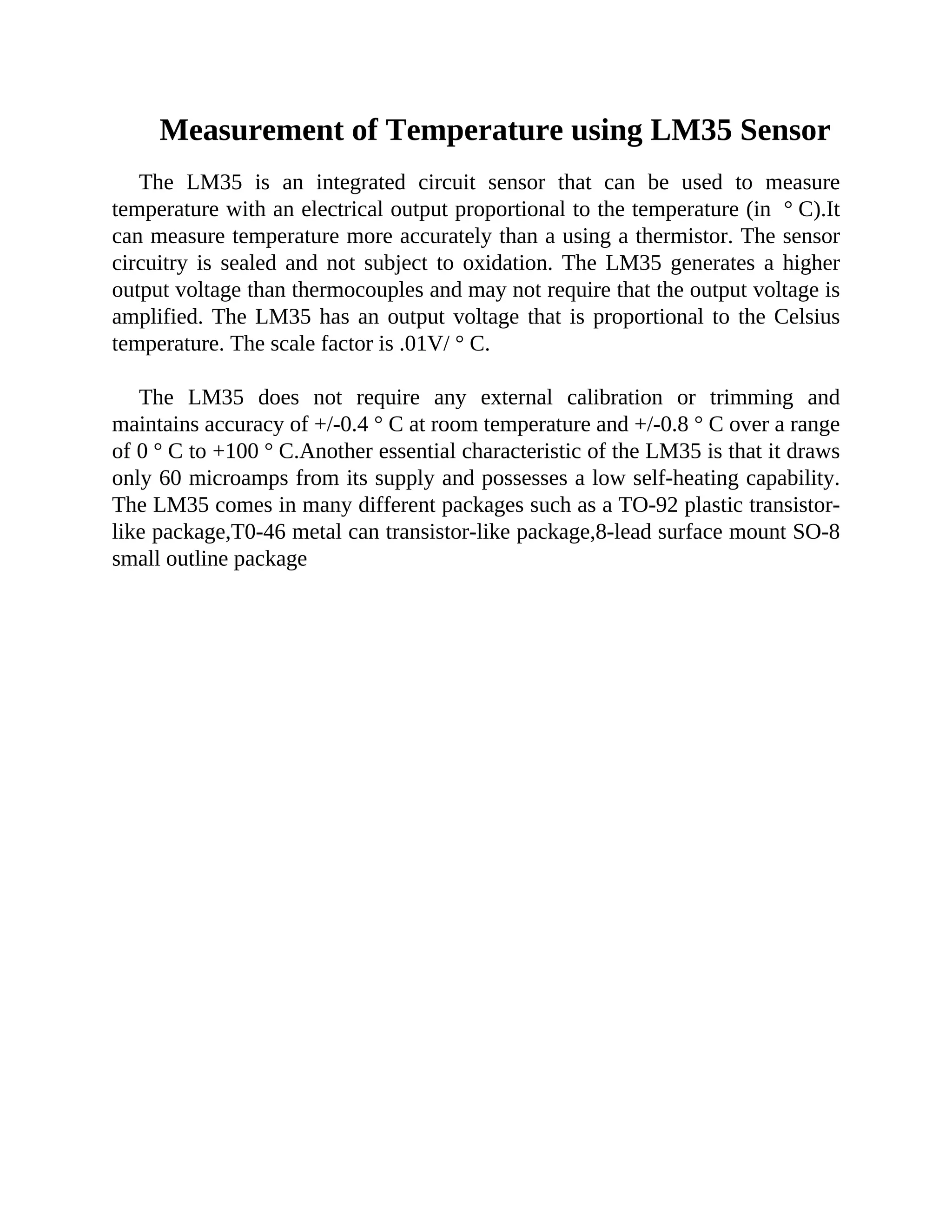 Measurement of Temperature using LM35 Sensor
The LM35 is an integrated circuit sensor that can be used to measure
temperature with an electrical output proportional to the temperature (in ° C).It
can measure temperature more accurately than a using a thermistor. The sensor
circuitry is sealed and not subject to oxidation. The LM35 generates a higher
output voltage than thermocouples and may not require that the output voltage is
amplified. The LM35 has an output voltage that is proportional to the Celsius
temperature. The scale factor is .01V/ ° C.
The LM35 does not require any external calibration or trimming and
maintains accuracy of +/-0.4 ° C at room temperature and +/-0.8 ° C over a range
of 0 ° C to +100 ° C.Another essential characteristic of the LM35 is that it draws
only 60 microamps from its supply and possesses a low self-heating capability.
The LM35 comes in many different packages such as a TO-92 plastic transistor-
like package,T0-46 metal can transistor-like package,8-lead surface mount SO-8
small outline package
 