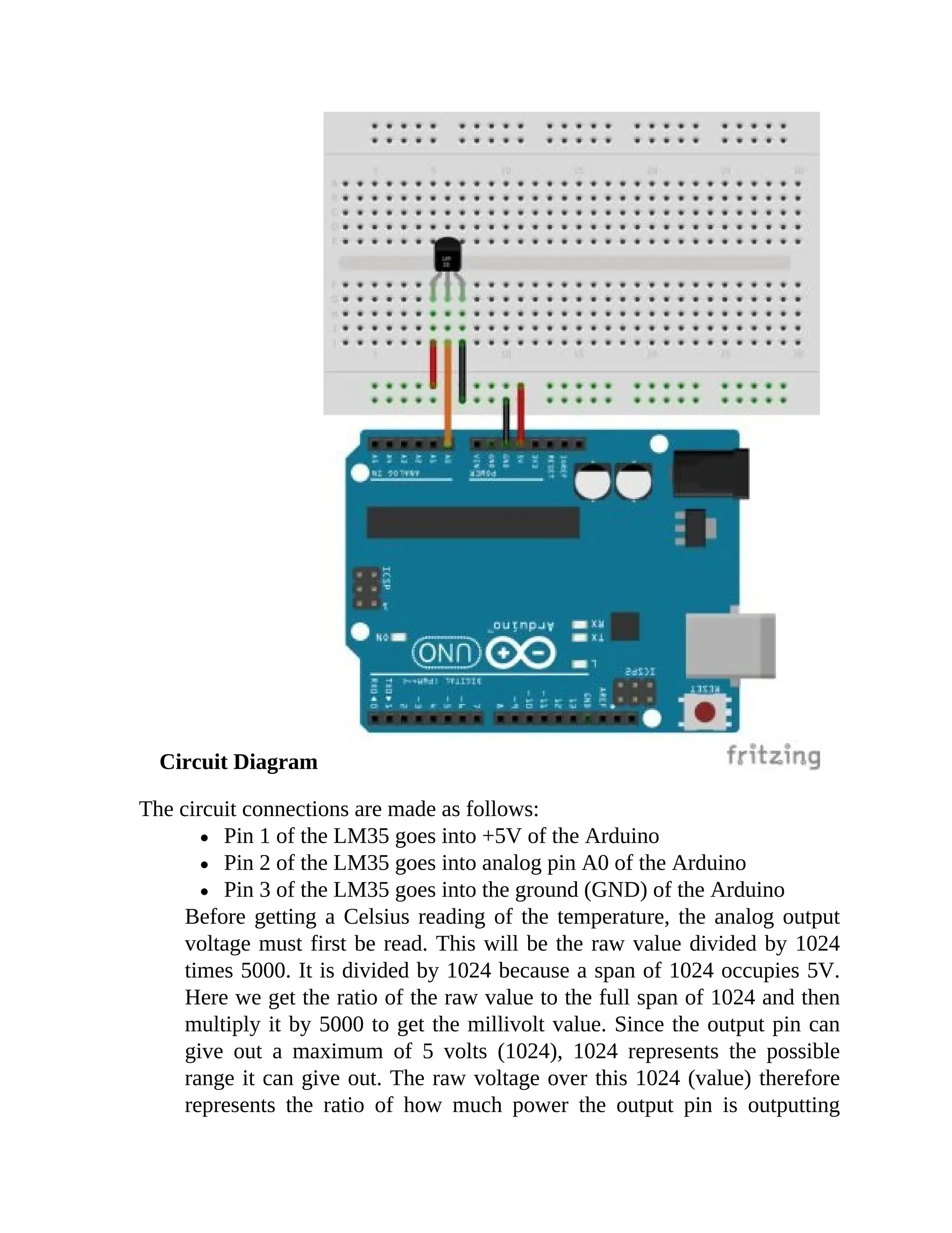 Circuit Diagram
The circuit connections are made as follows:
Pin 1 of the LM35 goes into +5V of the Arduino
Pin 2 of the LM35 goes into analog pin A0 of the Arduino
Pin 3 of the LM35 goes into the ground (GND) of the Arduino
Before getting a Celsius reading of the temperature, the analog output
voltage must first be read. This will be the raw value divided by 1024
times 5000. It is divided by 1024 because a span of 1024 occupies 5V.
Here we get the ratio of the raw value to the full span of 1024 and then
multiply it by 5000 to get the millivolt value. Since the output pin can
give out a maximum of 5 volts (1024), 1024 represents the possible
range it can give out. The raw voltage over this 1024 (value) therefore
represents the ratio of how much power the output pin is outputting
 