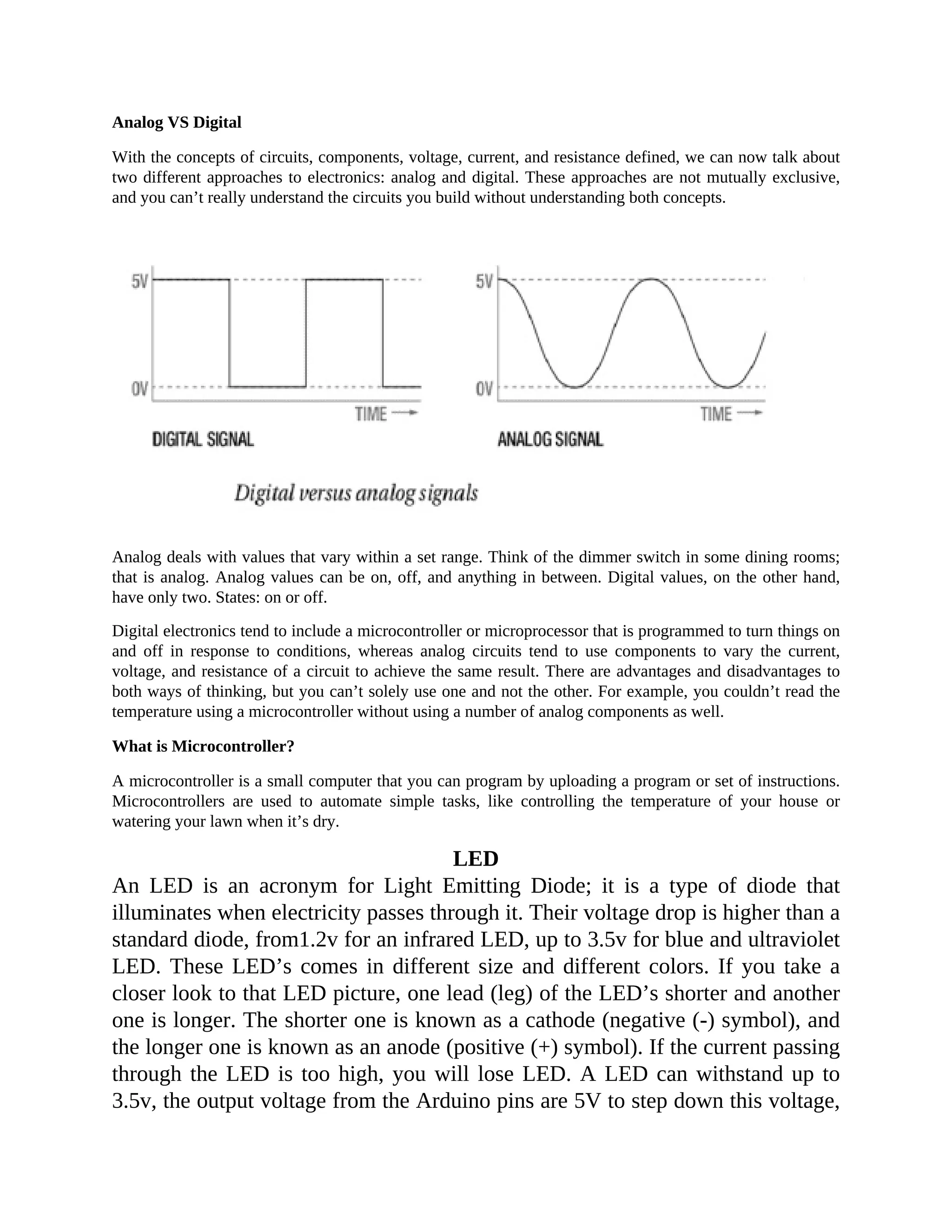 Analog VS Digital
With the concepts of circuits, components, voltage, current, and resistance defined, we can now talk about
two different approaches to electronics: analog and digital. These approaches are not mutually exclusive,
and you can’t really understand the circuits you build without understanding both concepts.
Analog deals with values that vary within a set range. Think of the dimmer switch in some dining rooms;
that is analog. Analog values can be on, off, and anything in between. Digital values, on the other hand,
have only two. States: on or off.
Digital electronics tend to include a microcontroller or microprocessor that is programmed to turn things on
and off in response to conditions, whereas analog circuits tend to use components to vary the current,
voltage, and resistance of a circuit to achieve the same result. There are advantages and disadvantages to
both ways of thinking, but you can’t solely use one and not the other. For example, you couldn’t read the
temperature using a microcontroller without using a number of analog components as well.
What is Microcontroller?
A microcontroller is a small computer that you can program by uploading a program or set of instructions.
Microcontrollers are used to automate simple tasks, like controlling the temperature of your house or
watering your lawn when it’s dry.
LED
An LED is an acronym for Light Emitting Diode; it is a type of diode that
illuminates when electricity passes through it. Their voltage drop is higher than a
standard diode, from1.2v for an infrared LED, up to 3.5v for blue and ultraviolet
LED. These LED’s comes in different size and different colors. If you take a
closer look to that LED picture, one lead (leg) of the LED’s shorter and another
one is longer. The shorter one is known as a cathode (negative (-) symbol), and
the longer one is known as an anode (positive (+) symbol). If the current passing
through the LED is too high, you will lose LED. A LED can withstand up to
3.5v, the output voltage from the Arduino pins are 5V to step down this voltage,
 