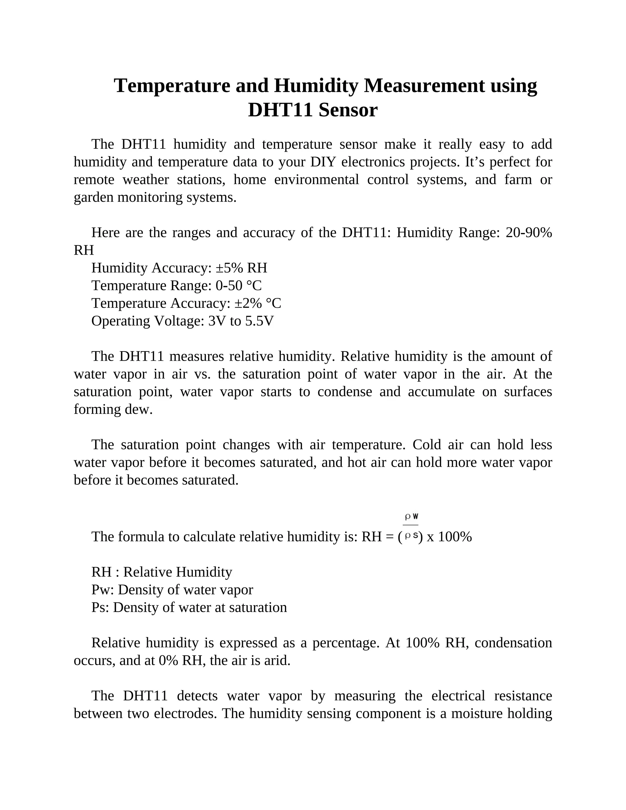 Temperature and Humidity Measurement using
DHT11 Sensor
The DHT11 humidity and temperature sensor make it really easy to add
humidity and temperature data to your DIY electronics projects. It’s perfect for
remote weather stations, home environmental control systems, and farm or
garden monitoring systems.
Here are the ranges and accuracy of the DHT11: Humidity Range: 20-90%
RH
Humidity Accuracy: ±5% RH
Temperature Range: 0-50 °C
Temperature Accuracy: ±2% °C
Operating Voltage: 3V to 5.5V
The DHT11 measures relative humidity. Relative humidity is the amount of
water vapor in air vs. the saturation point of water vapor in the air. At the
saturation point, water vapor starts to condense and accumulate on surfaces
forming dew.
The saturation point changes with air temperature. Cold air can hold less
water vapor before it becomes saturated, and hot air can hold more water vapor
before it becomes saturated.
The formula to calculate relative humidity is: RH = ( ) x 100%
RH : Relative Humidity
Pw: Density of water vapor
Ps: Density of water at saturation
Relative humidity is expressed as a percentage. At 100% RH, condensation
occurs, and at 0% RH, the air is arid.
The DHT11 detects water vapor by measuring the electrical resistance
between two electrodes. The humidity sensing component is a moisture holding
 