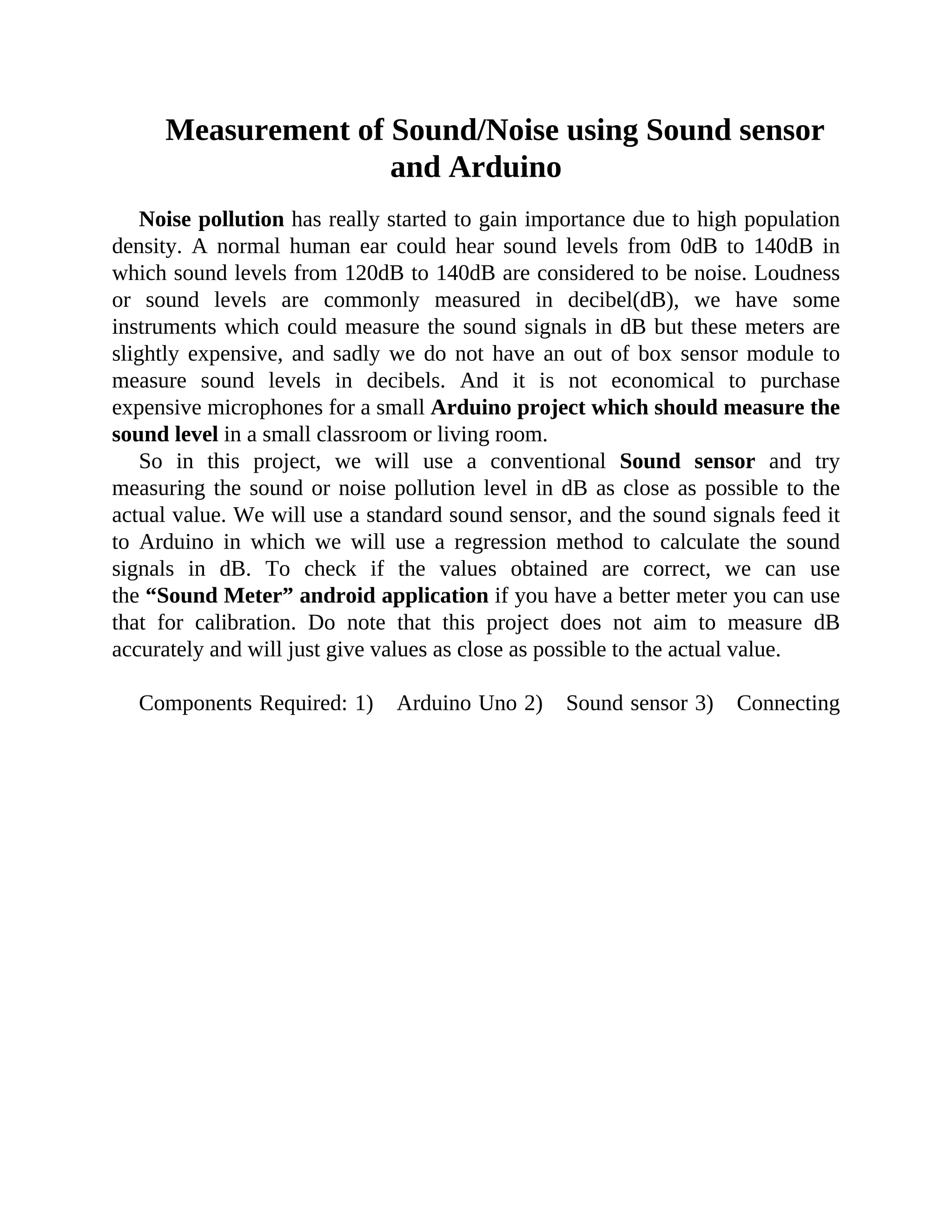 Measurement of Sound/Noise using Sound sensor
and Arduino
Noise pollution has really started to gain importance due to high population
density. A normal human ear could hear sound levels from 0dB to 140dB in
which sound levels from 120dB to 140dB are considered to be noise. Loudness
or sound levels are commonly measured in decibel(dB), we have some
instruments which could measure the sound signals in dB but these meters are
slightly expensive, and sadly we do not have an out of box sensor module to
measure sound levels in decibels. And it is not economical to purchase
expensive microphones for a small Arduino project which should measure the
sound level in a small classroom or living room.
So in this project, we will use a conventional Sound sensor and try
measuring the sound or noise pollution level in dB as close as possible to the
actual value. We will use a standard sound sensor, and the sound signals feed it
to Arduino in which we will use a regression method to calculate the sound
signals in dB. To check if the values obtained are correct, we can use
the “Sound Meter” android application if you have a better meter you can use
that for calibration. Do note that this project does not aim to measure dB
accurately and will just give values as close as possible to the actual value.
Components Required: 1) Arduino Uno 2) Sound sensor 3) Connecting
 