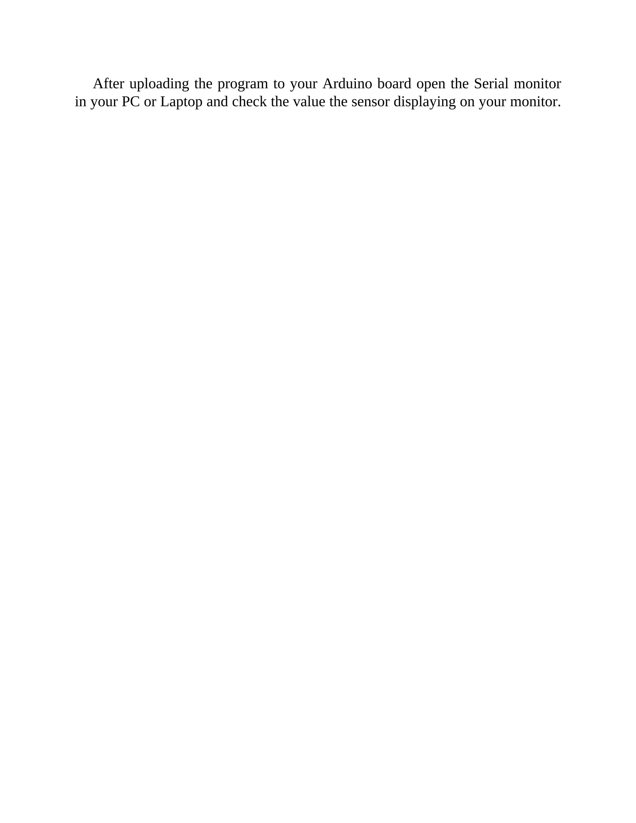After uploading the program to your Arduino board open the Serial monitor
in your PC or Laptop and check the value the sensor displaying on your monitor.
 