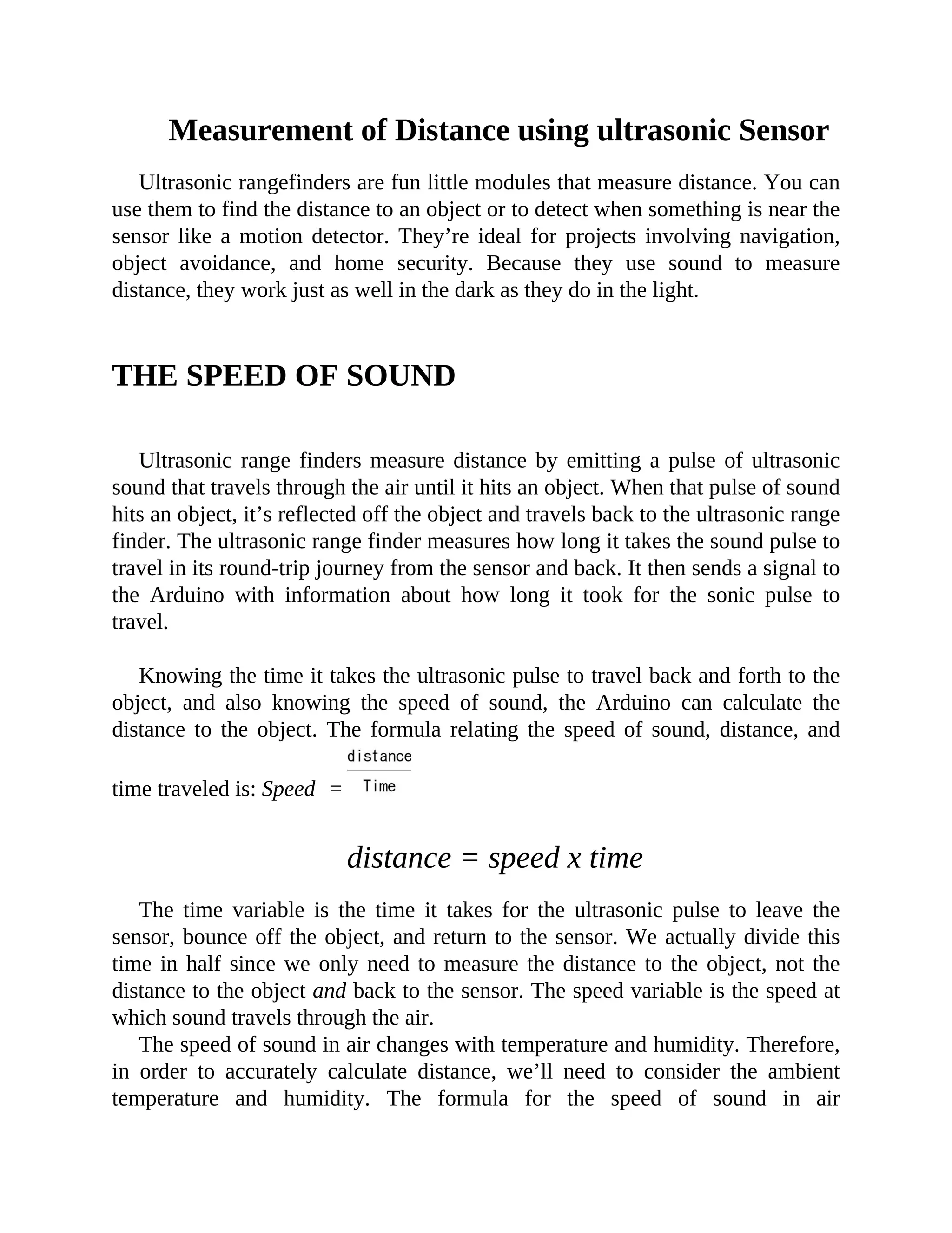 Measurement of Distance using ultrasonic Sensor
Ultrasonic rangefinders are fun little modules that measure distance. You can
use them to find the distance to an object or to detect when something is near the
sensor like a motion detector. They’re ideal for projects involving navigation,
object avoidance, and home security. Because they use sound to measure
distance, they work just as well in the dark as they do in the light.
THE SPEED OF SOUND
Ultrasonic range finders measure distance by emitting a pulse of ultrasonic
sound that travels through the air until it hits an object. When that pulse of sound
hits an object, it’s reflected off the object and travels back to the ultrasonic range
finder. The ultrasonic range finder measures how long it takes the sound pulse to
travel in its round-trip journey from the sensor and back. It then sends a signal to
the Arduino with information about how long it took for the sonic pulse to
travel.
Knowing the time it takes the ultrasonic pulse to travel back and forth to the
object, and also knowing the speed of sound, the Arduino can calculate the
distance to the object. The formula relating the speed of sound, distance, and
time traveled is: Speed =
distance = speed x time
The time variable is the time it takes for the ultrasonic pulse to leave the
sensor, bounce off the object, and return to the sensor. We actually divide this
time in half since we only need to measure the distance to the object, not the
distance to the object and back to the sensor. The speed variable is the speed at
which sound travels through the air.
The speed of sound in air changes with temperature and humidity. Therefore,
in order to accurately calculate distance, we’ll need to consider the ambient
temperature and humidity. The formula for the speed of sound in air
 