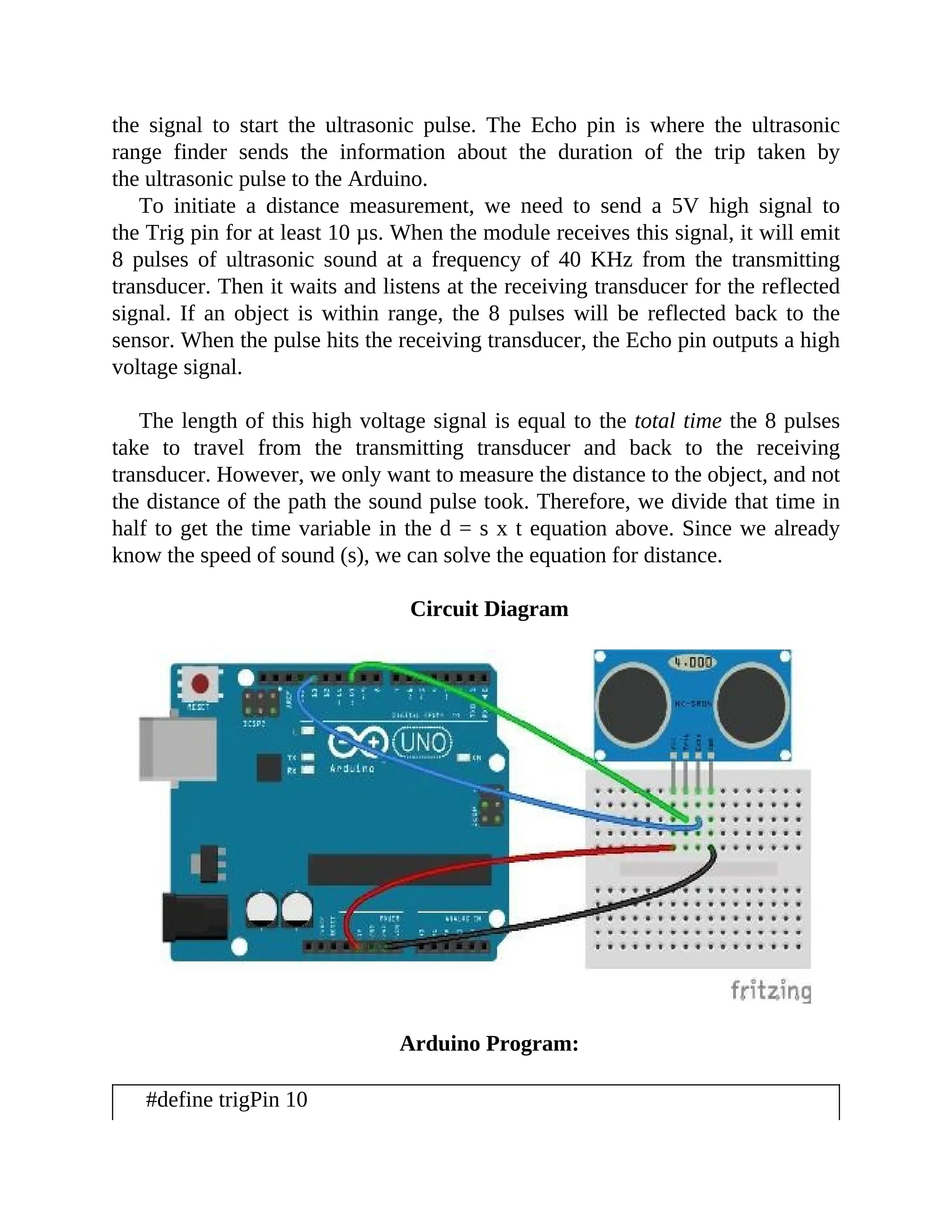 the signal to start the ultrasonic pulse. The Echo pin is where the ultrasonic
range finder sends the information about the duration of the trip taken by
the ultrasonic pulse to the Arduino.
To initiate a distance measurement, we need to send a 5V high signal to
the Trig pin for at least 10 µs. When the module receives this signal, it will emit
8 pulses of ultrasonic sound at a frequency of 40 KHz from the transmitting
transducer. Then it waits and listens at the receiving transducer for the reflected
signal. If an object is within range, the 8 pulses will be reflected back to the
sensor. When the pulse hits the receiving transducer, the Echo pin outputs a high
voltage signal.
The length of this high voltage signal is equal to the total time the 8 pulses
take to travel from the transmitting transducer and back to the receiving
transducer. However, we only want to measure the distance to the object, and not
the distance of the path the sound pulse took. Therefore, we divide that time in
half to get the time variable in the d = s x t equation above. Since we already
know the speed of sound (s), we can solve the equation for distance.
Circuit Diagram
Arduino Program:
#define trigPin 10
 