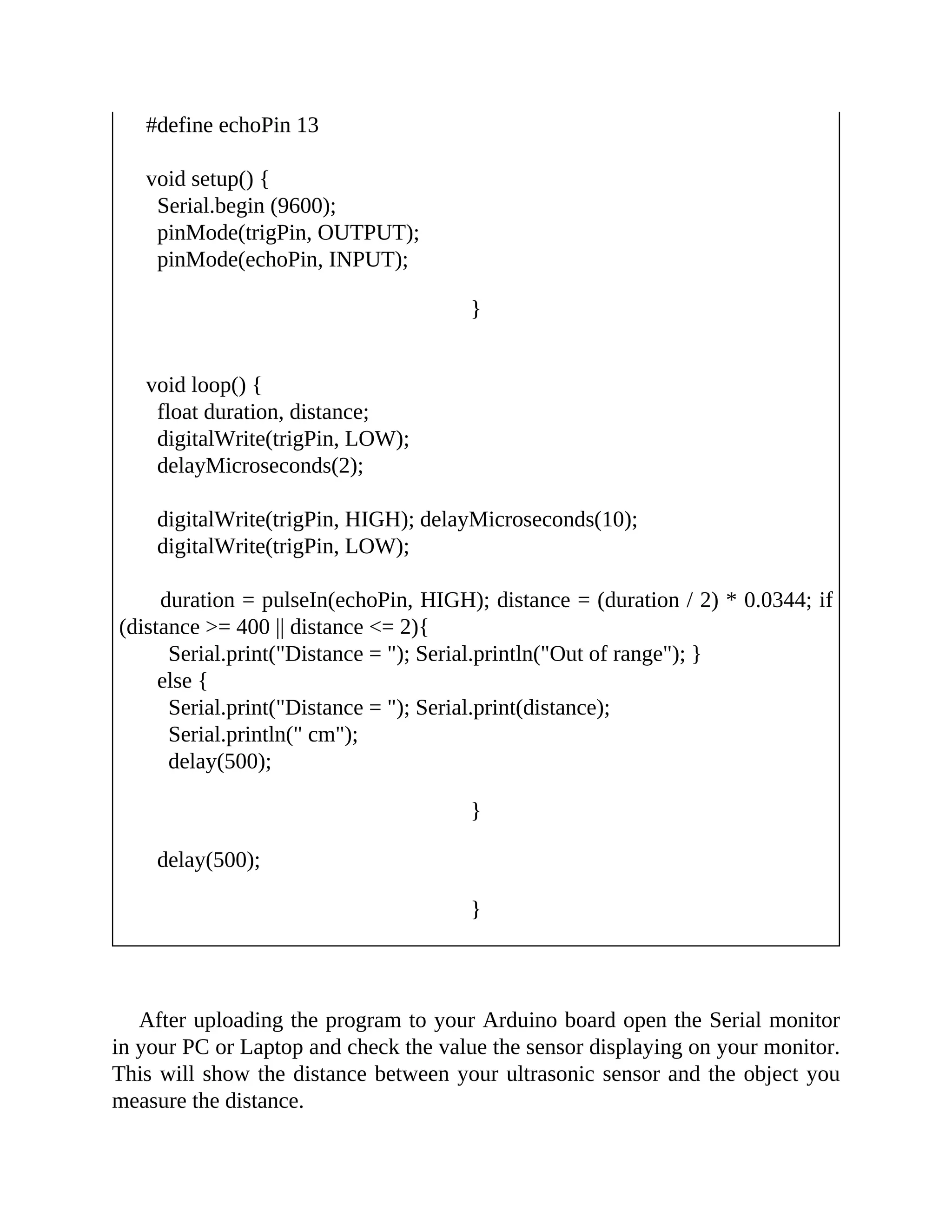 #define echoPin 13
void setup() {
Serial.begin (9600);
pinMode(trigPin, OUTPUT);
pinMode(echoPin, INPUT);
}
void loop() {
float duration, distance;
digitalWrite(trigPin, LOW);
delayMicroseconds(2);
digitalWrite(trigPin, HIGH); delayMicroseconds(10);
digitalWrite(trigPin, LOW);
duration = pulseIn(echoPin, HIGH); distance = (duration / 2) * 0.0344; if
(distance >= 400 || distance <= 2){
Serial.print("Distance = "); Serial.println("Out of range"); }
else {
Serial.print("Distance = "); Serial.print(distance);
Serial.println(" cm");
delay(500);
}
delay(500);
}
After uploading the program to your Arduino board open the Serial monitor
in your PC or Laptop and check the value the sensor displaying on your monitor.
This will show the distance between your ultrasonic sensor and the object you
measure the distance.
 