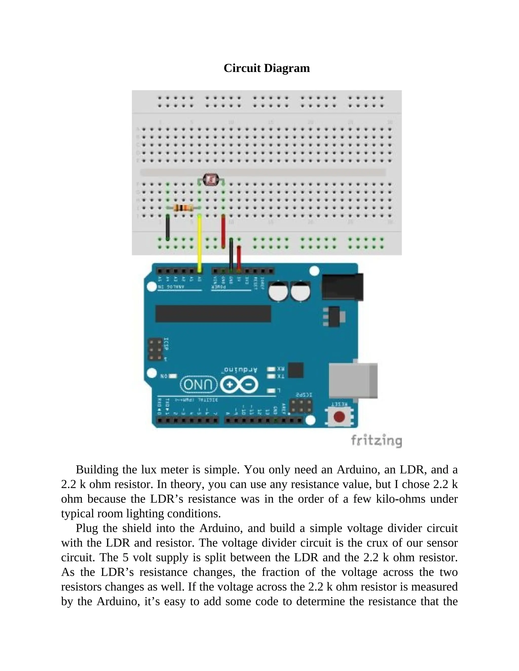 Circuit Diagram
Building the lux meter is simple. You only need an Arduino, an LDR, and a
2.2 k ohm resistor. In theory, you can use any resistance value, but I chose 2.2 k
ohm because the LDR’s resistance was in the order of a few kilo-ohms under
typical room lighting conditions.
Plug the shield into the Arduino, and build a simple voltage divider circuit
with the LDR and resistor. The voltage divider circuit is the crux of our sensor
circuit. The 5 volt supply is split between the LDR and the 2.2 k ohm resistor.
As the LDR’s resistance changes, the fraction of the voltage across the two
resistors changes as well. If the voltage across the 2.2 k ohm resistor is measured
by the Arduino, it’s easy to add some code to determine the resistance that the
 