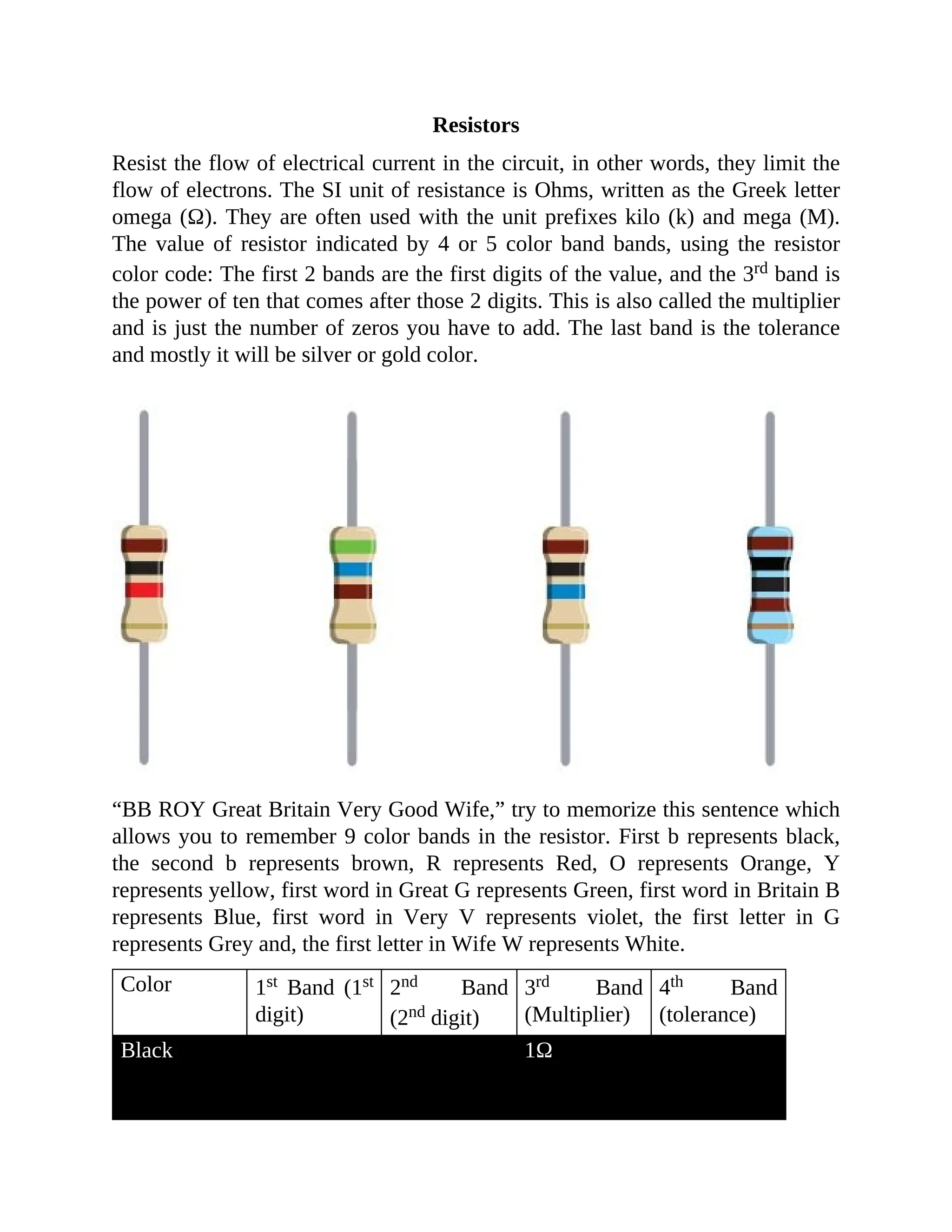 Resistors
Resist the flow of electrical current in the circuit, in other words, they limit the
flow of electrons. The SI unit of resistance is Ohms, written as the Greek letter
omega (Ω). They are often used with the unit prefixes kilo (k) and mega (M).
The value of resistor indicated by 4 or 5 color band bands, using the resistor
color code: The first 2 bands are the first digits of the value, and the 3rd band is
the power of ten that comes after those 2 digits. This is also called the multiplier
and is just the number of zeros you have to add. The last band is the tolerance
and mostly it will be silver or gold color.
“BB ROY Great Britain Very Good Wife,” try to memorize this sentence which
allows you to remember 9 color bands in the resistor. First b represents black,
the second b represents brown, R represents Red, O represents Orange, Y
represents yellow, first word in Great G represents Green, first word in Britain B
represents Blue, first word in Very V represents violet, the first letter in G
represents Grey and, the first letter in Wife W represents White.
Color 1st Band (1st
digit)
2nd Band
(2nd digit)
3rd Band
(Multiplier)
4th Band
(tolerance)
Black
0 0
1Ω
 