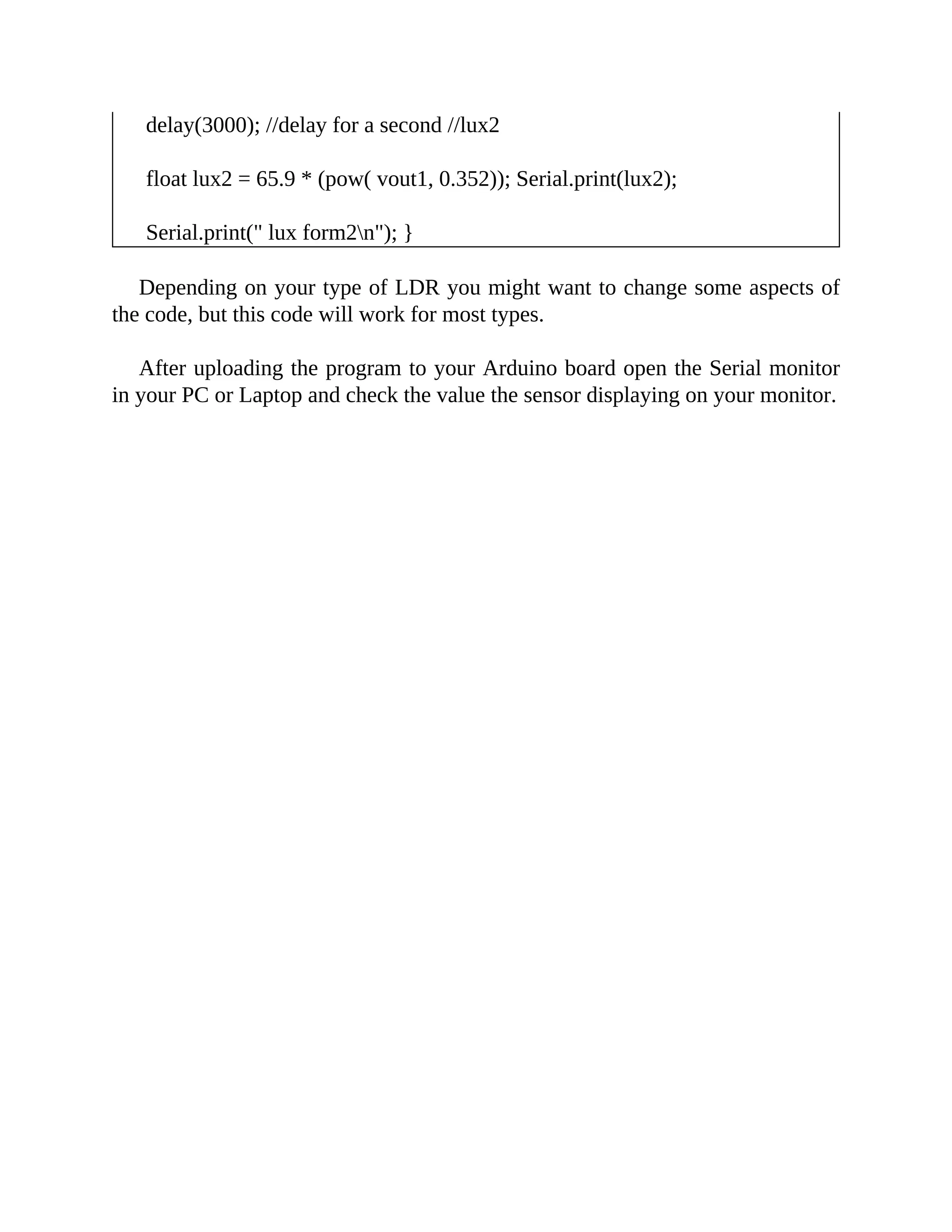 delay(3000); //delay for a second //lux2
float lux2 = 65.9 * (pow( vout1, 0.352)); Serial.print(lux2);
Serial.print(" lux form2n"); }
Depending on your type of LDR you might want to change some aspects of
the code, but this code will work for most types.
After uploading the program to your Arduino board open the Serial monitor
in your PC or Laptop and check the value the sensor displaying on your monitor.
 