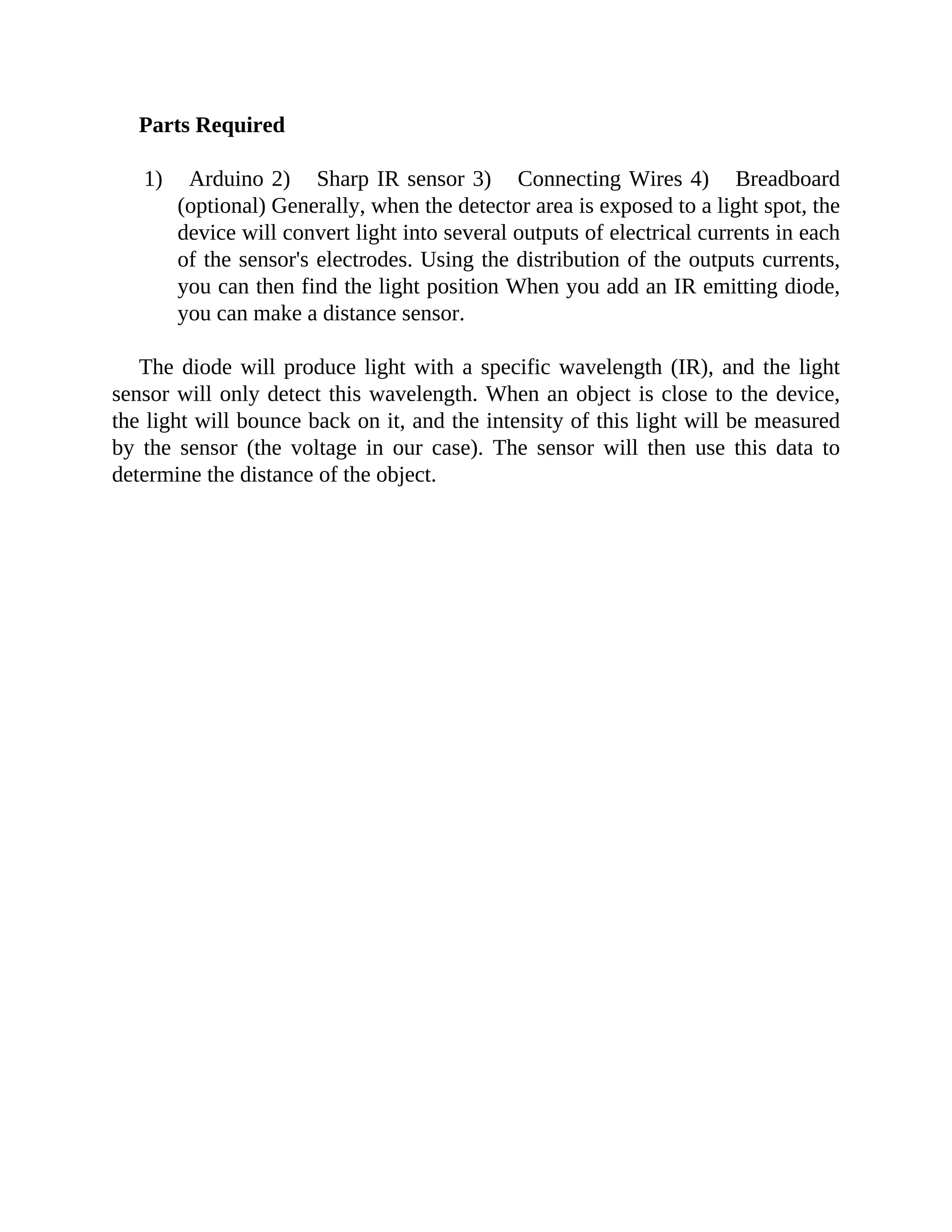 Parts Required
1) Arduino 2) Sharp IR sensor 3) Connecting Wires 4) Breadboard
(optional) Generally, when the detector area is exposed to a light spot, the
device will convert light into several outputs of electrical currents in each
of the sensor's electrodes. Using the distribution of the outputs currents,
you can then find the light position When you add an IR emitting diode,
you can make a distance sensor.
The diode will produce light with a specific wavelength (IR), and the light
sensor will only detect this wavelength. When an object is close to the device,
the light will bounce back on it, and the intensity of this light will be measured
by the sensor (the voltage in our case). The sensor will then use this data to
determine the distance of the object.
 