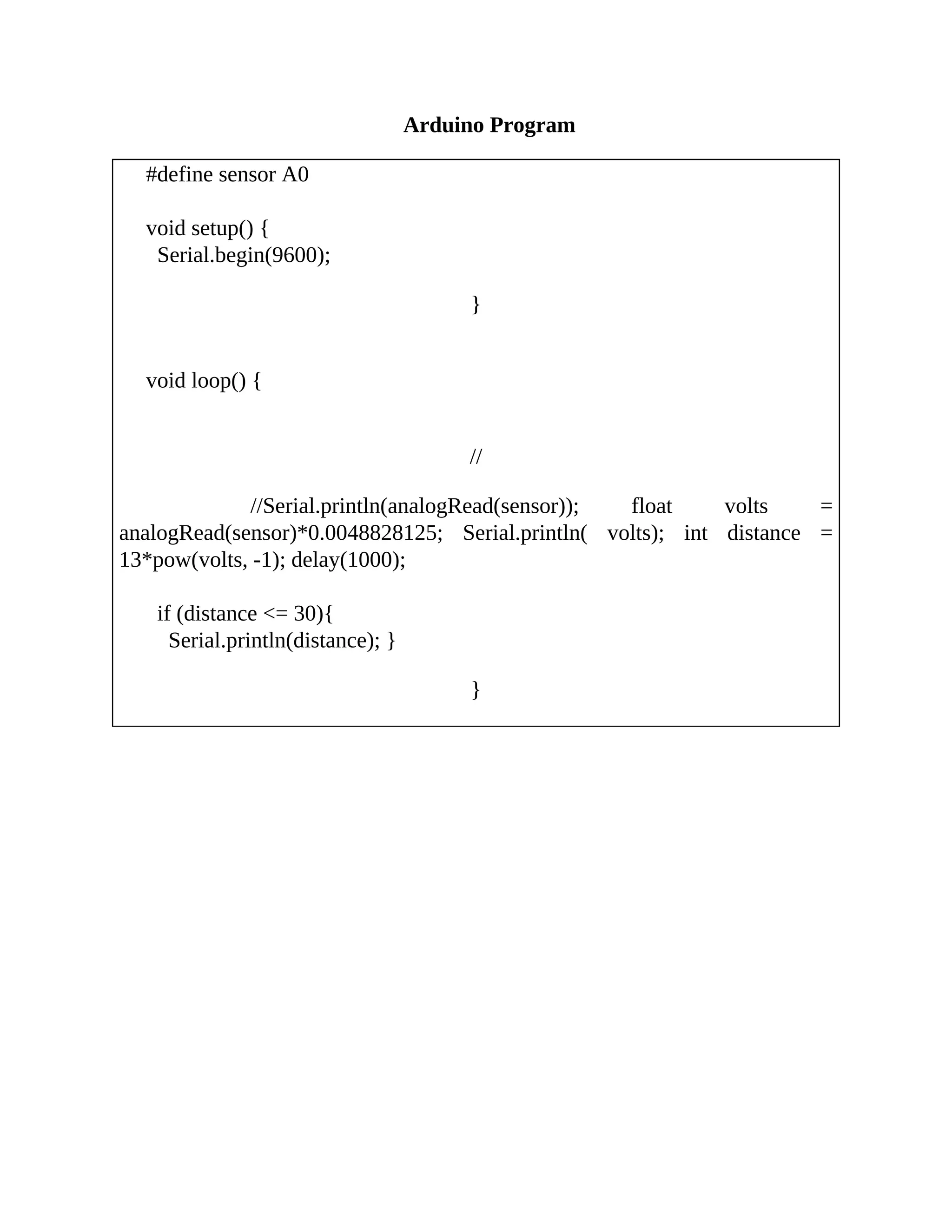 Arduino Program
#define sensor A0
void setup() {
Serial.begin(9600);
}
void loop() {
//
//Serial.println(analogRead(sensor)); float volts =
analogRead(sensor)*0.0048828125; Serial.println( volts); int distance =
13*pow(volts, -1); delay(1000);
if (distance <= 30){
Serial.println(distance); }
}
 