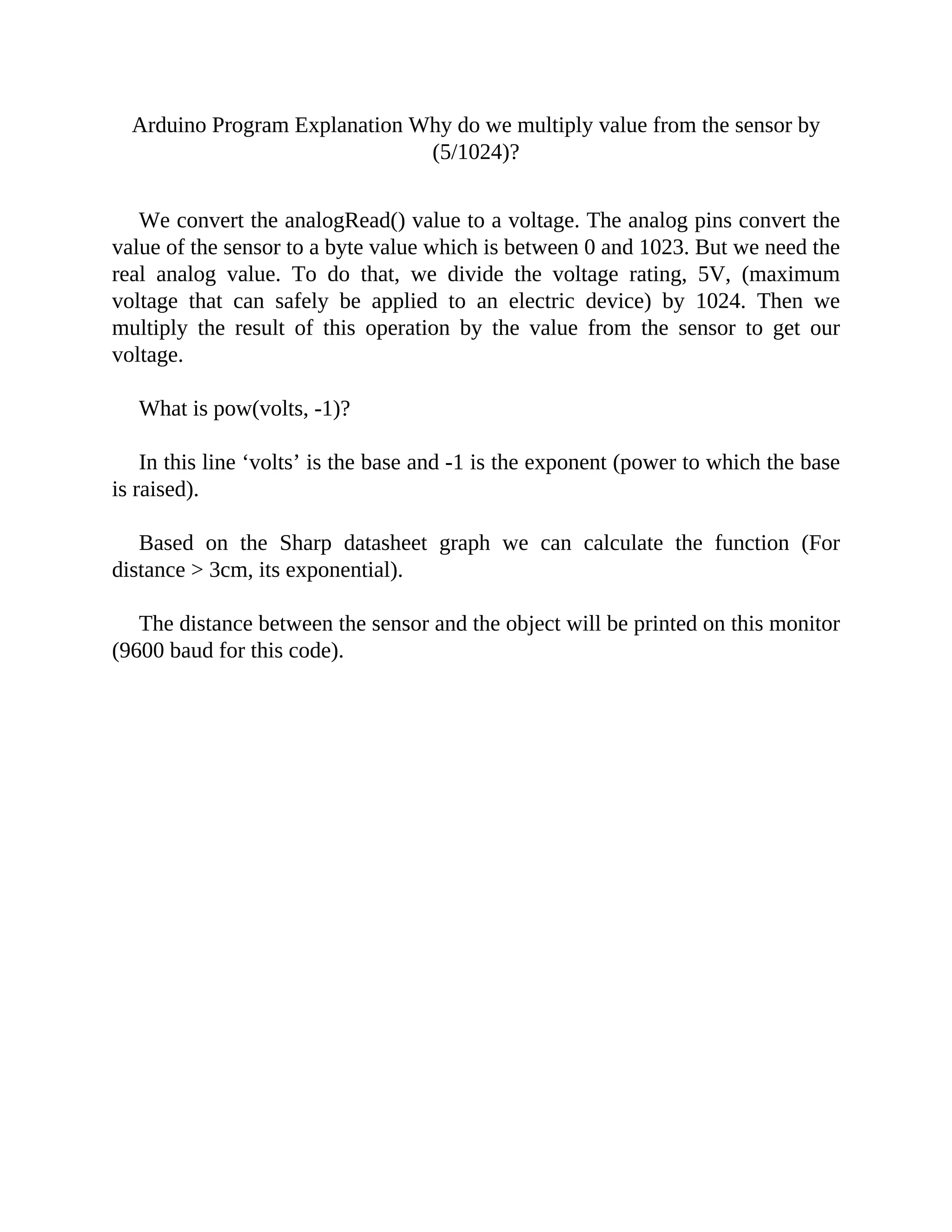 Arduino Program Explanation Why do we multiply value from the sensor by
(5/1024)?
We convert the analogRead() value to a voltage. The analog pins convert the
value of the sensor to a byte value which is between 0 and 1023. But we need the
real analog value. To do that, we divide the voltage rating, 5V, (maximum
voltage that can safely be applied to an electric device) by 1024. Then we
multiply the result of this operation by the value from the sensor to get our
voltage.
What is pow(volts, -1)?
In this line ‘volts’ is the base and -1 is the exponent (power to which the base
is raised).
Based on the Sharp datasheet graph we can calculate the function (For
distance > 3cm, its exponential).
The distance between the sensor and the object will be printed on this monitor
(9600 baud for this code).
 
