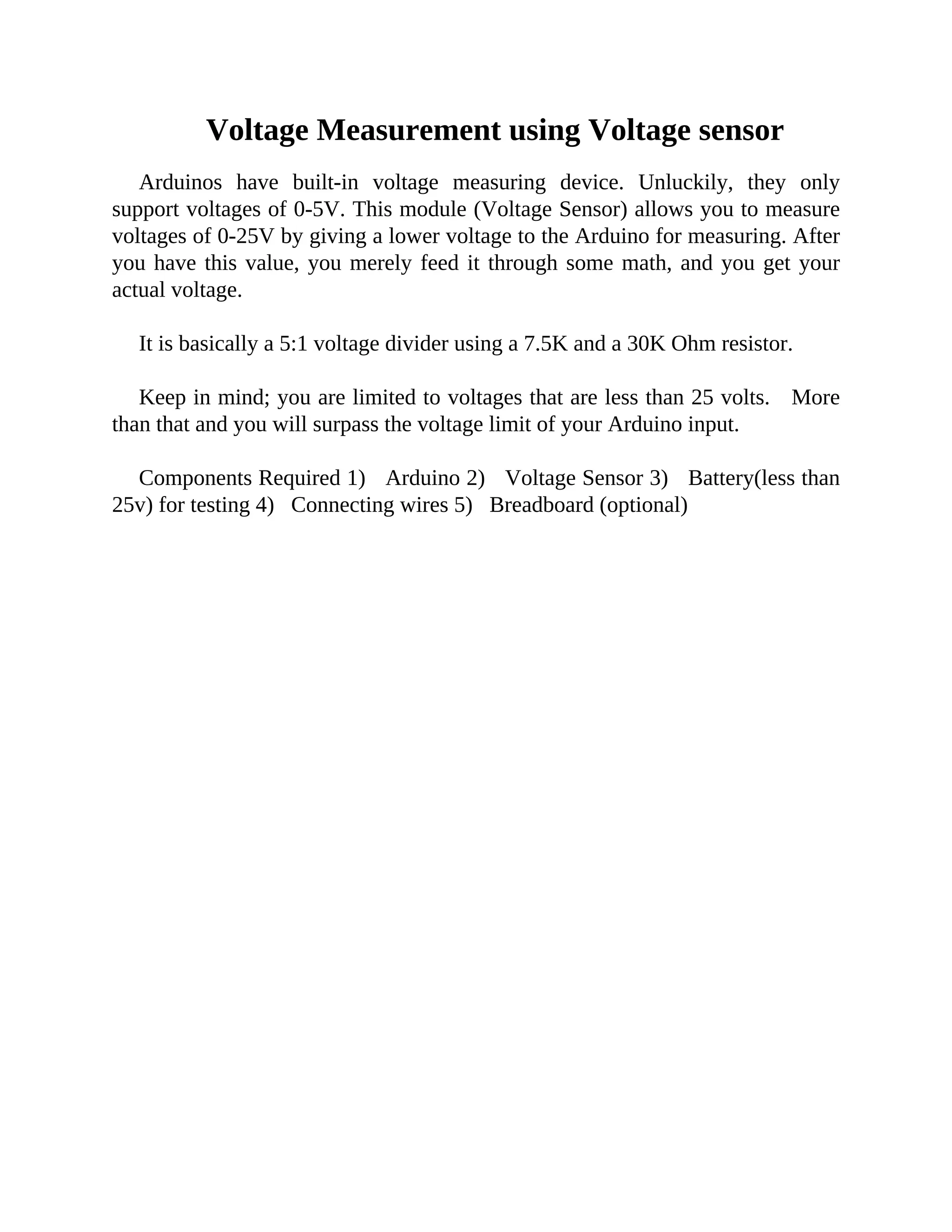 Voltage Measurement using Voltage sensor
Arduinos have built-in voltage measuring device. Unluckily, they only
support voltages of 0-5V. This module (Voltage Sensor) allows you to measure
voltages of 0-25V by giving a lower voltage to the Arduino for measuring. After
you have this value, you merely feed it through some math, and you get your
actual voltage.
It is basically a 5:1 voltage divider using a 7.5K and a 30K Ohm resistor.
Keep in mind; you are limited to voltages that are less than 25 volts. More
than that and you will surpass the voltage limit of your Arduino input.
Components Required 1) Arduino 2) Voltage Sensor 3) Battery(less than
25v) for testing 4) Connecting wires 5) Breadboard (optional)
 