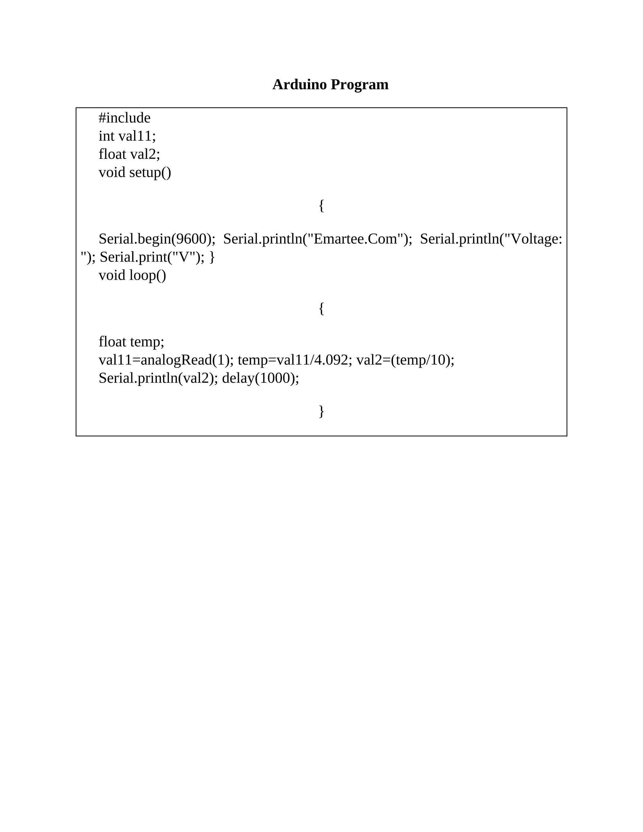 Arduino Program
#include
int val11;
float val2;
void setup()
{
Serial.begin(9600); Serial.println("Emartee.Com"); Serial.println("Voltage:
"); Serial.print("V"); }
void loop()
{
float temp;
val11=analogRead(1); temp=val11/4.092; val2=(temp/10);
Serial.println(val2); delay(1000);
}
 