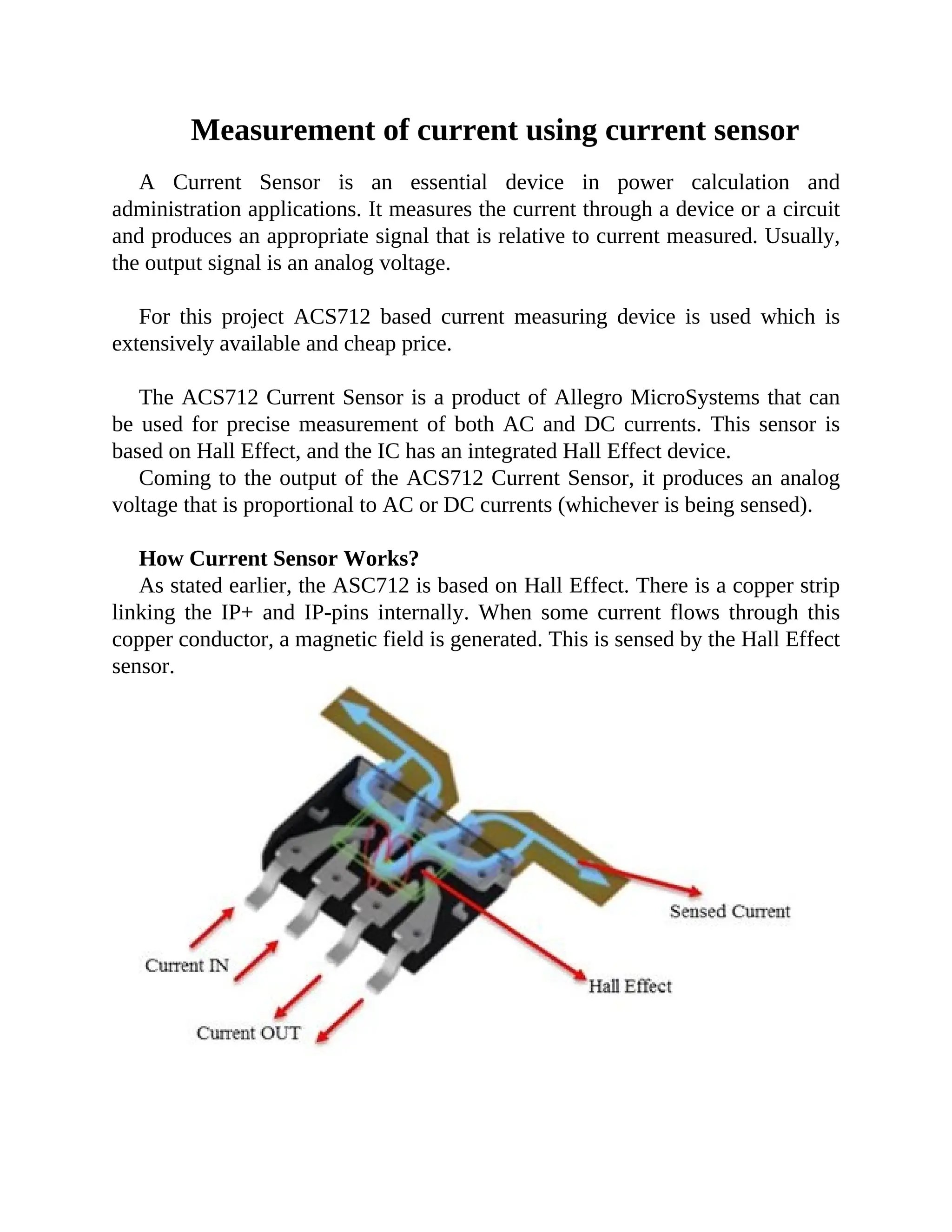 Measurement of current using current sensor
A Current Sensor is an essential device in power calculation and
administration applications. It measures the current through a device or a circuit
and produces an appropriate signal that is relative to current measured. Usually,
the output signal is an analog voltage.
For this project ACS712 based current measuring device is used which is
extensively available and cheap price.
The ACS712 Current Sensor is a product of Allegro MicroSystems that can
be used for precise measurement of both AC and DC currents. This sensor is
based on Hall Effect, and the IC has an integrated Hall Effect device.
Coming to the output of the ACS712 Current Sensor, it produces an analog
voltage that is proportional to AC or DC currents (whichever is being sensed).
How Current Sensor Works?
As stated earlier, the ASC712 is based on Hall Effect. There is a copper strip
linking the IP+ and IP-pins internally. When some current flows through this
copper conductor, a magnetic field is generated. This is sensed by the Hall Effect
sensor.
 
