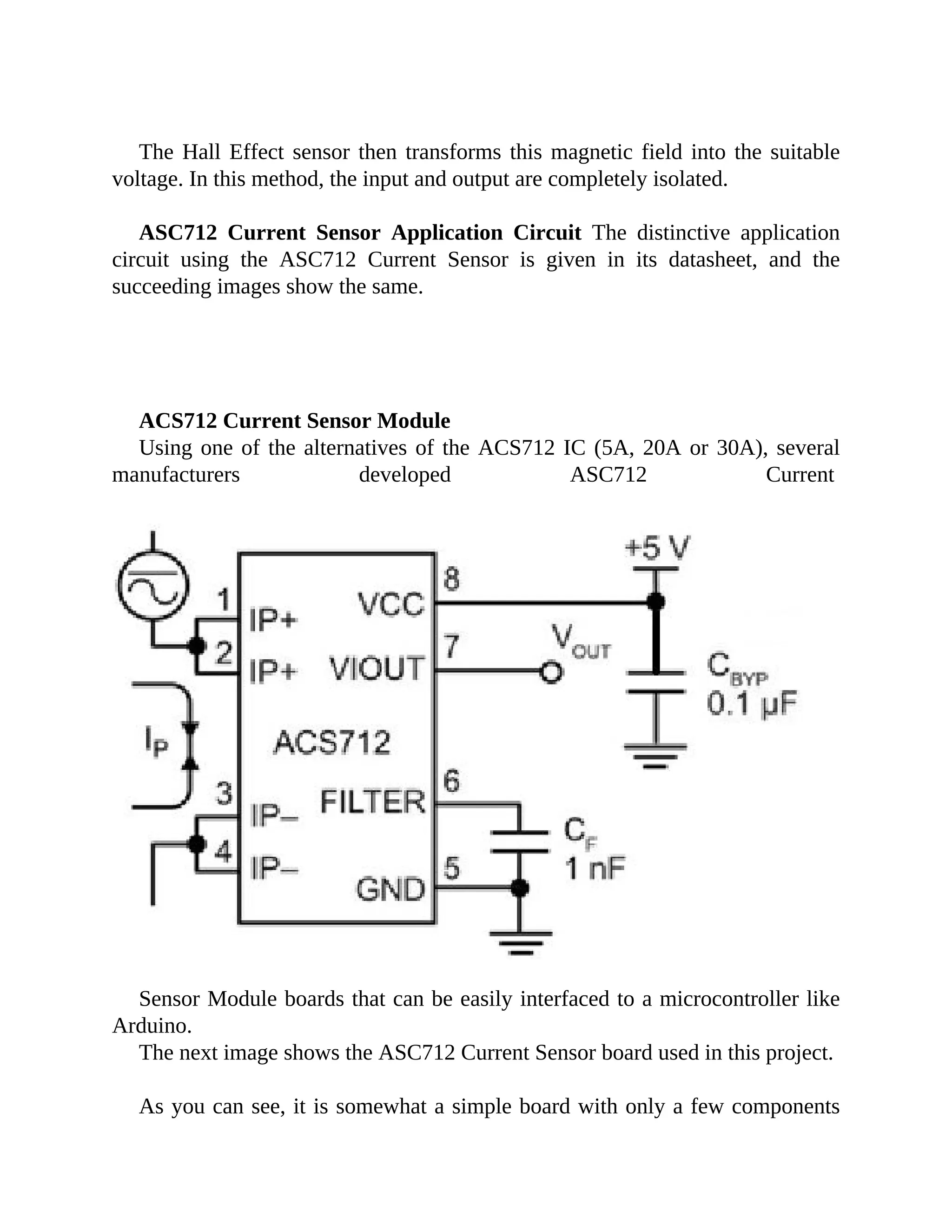 The Hall Effect sensor then transforms this magnetic field into the suitable
voltage. In this method, the input and output are completely isolated.
ASC712 Current Sensor Application Circuit The distinctive application
circuit using the ASC712 Current Sensor is given in its datasheet, and the
succeeding images show the same.
ACS712 Current Sensor Module
Using one of the alternatives of the ACS712 IC (5A, 20A or 30A), several
manufacturers developed ASC712 Current
Sensor Module boards that can be easily interfaced to a microcontroller like
Arduino.
The next image shows the ASC712 Current Sensor board used in this project.
As you can see, it is somewhat a simple board with only a few components
 