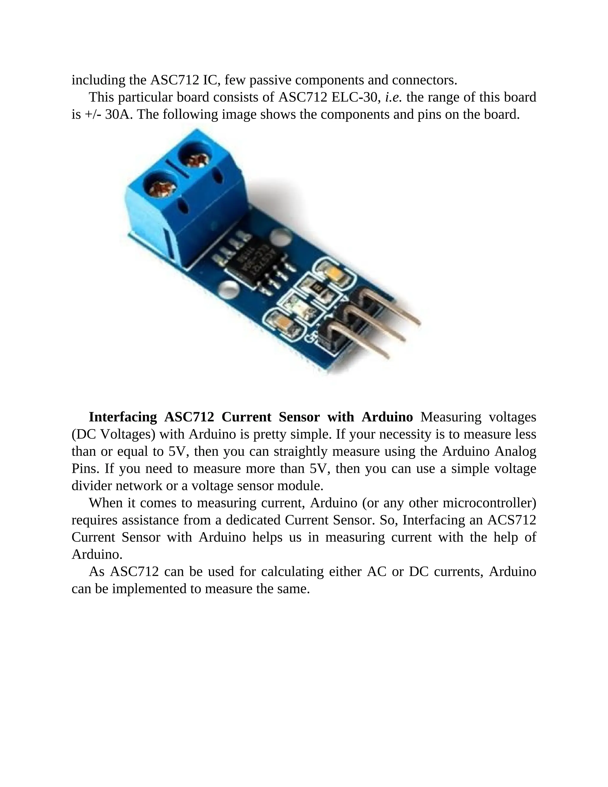 including the ASC712 IC, few passive components and connectors.
This particular board consists of ASC712 ELC-30, i.e. the range of this board
is +/- 30A. The following image shows the components and pins on the board.
Interfacing ASC712 Current Sensor with Arduino Measuring voltages
(DC Voltages) with Arduino is pretty simple. If your necessity is to measure less
than or equal to 5V, then you can straightly measure using the Arduino Analog
Pins. If you need to measure more than 5V, then you can use a simple voltage
divider network or a voltage sensor module.
When it comes to measuring current, Arduino (or any other microcontroller)
requires assistance from a dedicated Current Sensor. So, Interfacing an ACS712
Current Sensor with Arduino helps us in measuring current with the help of
Arduino.
As ASC712 can be used for calculating either AC or DC currents, Arduino
can be implemented to measure the same.
 