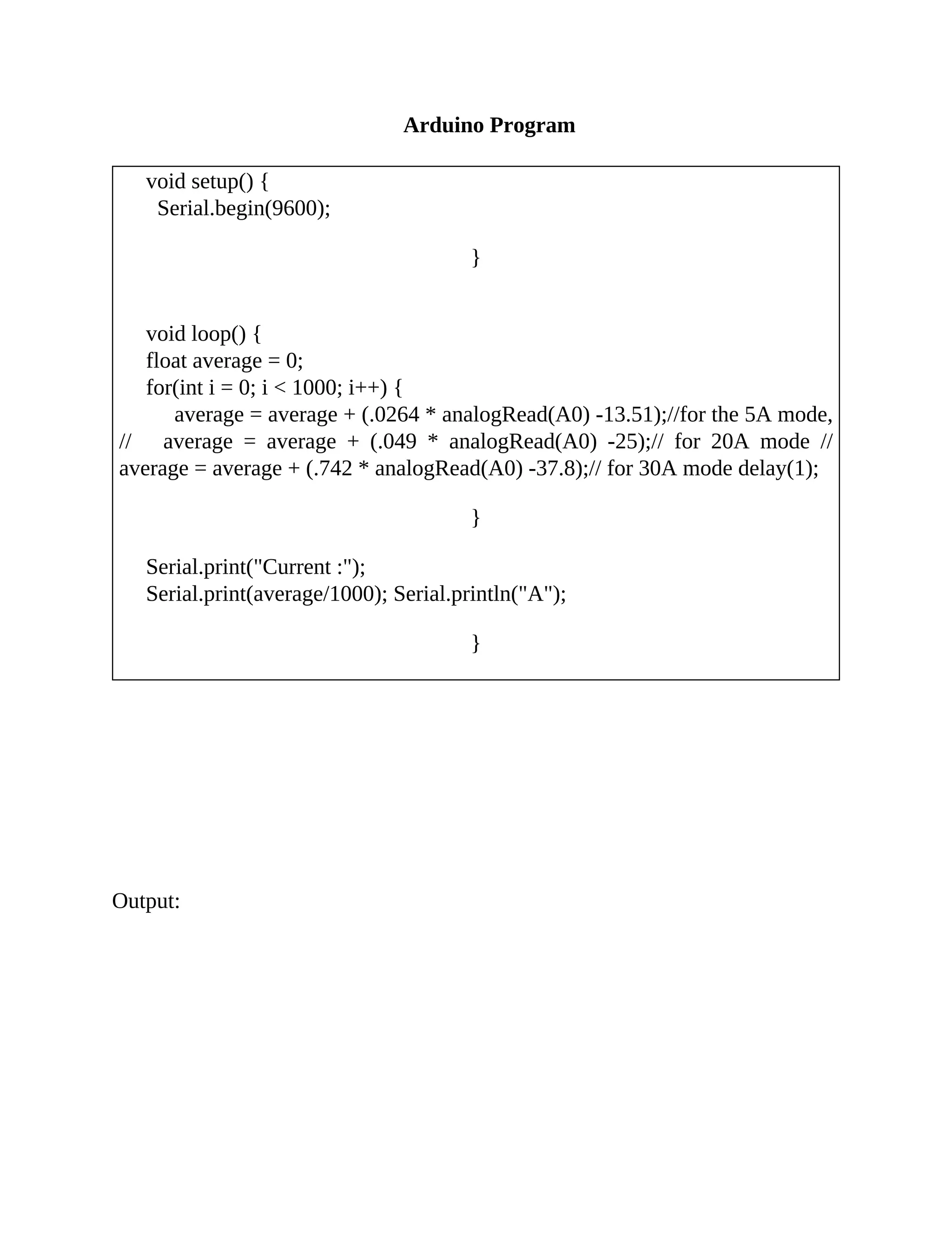Arduino Program
void setup() {
Serial.begin(9600);
}
void loop() {
float average = 0;
for(int i = 0; i < 1000; i++) {
average = average + (.0264 * analogRead(A0) -13.51);//for the 5A mode,
// average = average + (.049 * analogRead(A0) -25);// for 20A mode //
average = average + (.742 * analogRead(A0) -37.8);// for 30A mode delay(1);
}
Serial.print("Current :");
Serial.print(average/1000); Serial.println("A");
}
Output:
 