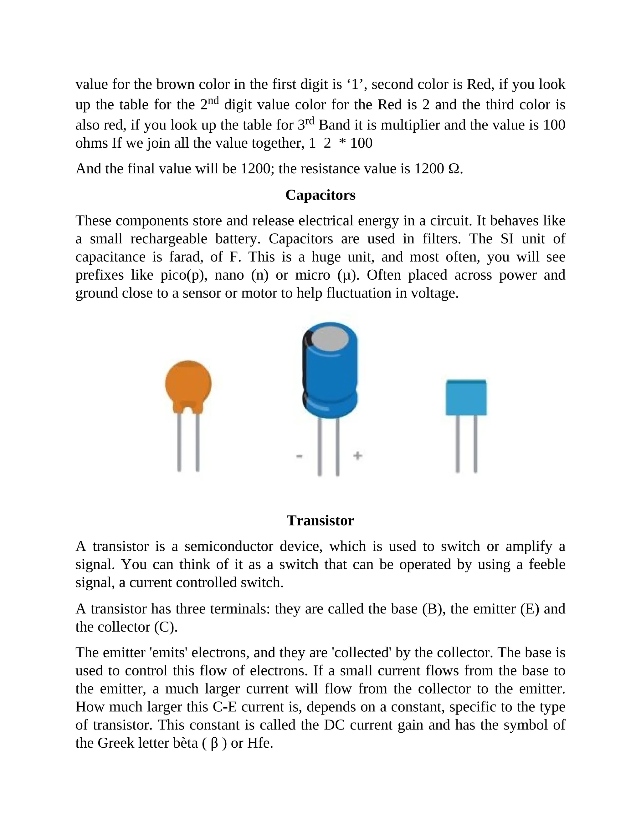 value for the brown color in the first digit is ‘1’, second color is Red, if you look
up the table for the 2nd digit value color for the Red is 2 and the third color is
also red, if you look up the table for 3rd Band it is multiplier and the value is 100
ohms If we join all the value together, 1 2 * 100
And the final value will be 1200; the resistance value is 1200 Ω.
Capacitors
These components store and release electrical energy in a circuit. It behaves like
a small rechargeable battery. Capacitors are used in filters. The SI unit of
capacitance is farad, of F. This is a huge unit, and most often, you will see
prefixes like pico(p), nano (n) or micro (µ). Often placed across power and
ground close to a sensor or motor to help fluctuation in voltage.
Transistor
A transistor is a semiconductor device, which is used to switch or amplify a
signal. You can think of it as a switch that can be operated by using a feeble
signal, a current controlled switch.
A transistor has three terminals: they are called the base (B), the emitter (E) and
the collector (C).
The emitter 'emits' electrons, and they are 'collected' by the collector. The base is
used to control this flow of electrons. If a small current flows from the base to
the emitter, a much larger current will flow from the collector to the emitter.
How much larger this C-E current is, depends on a constant, specific to the type
of transistor. This constant is called the DC current gain and has the symbol of
the Greek letter bèta ( β ) or Hfe.
 