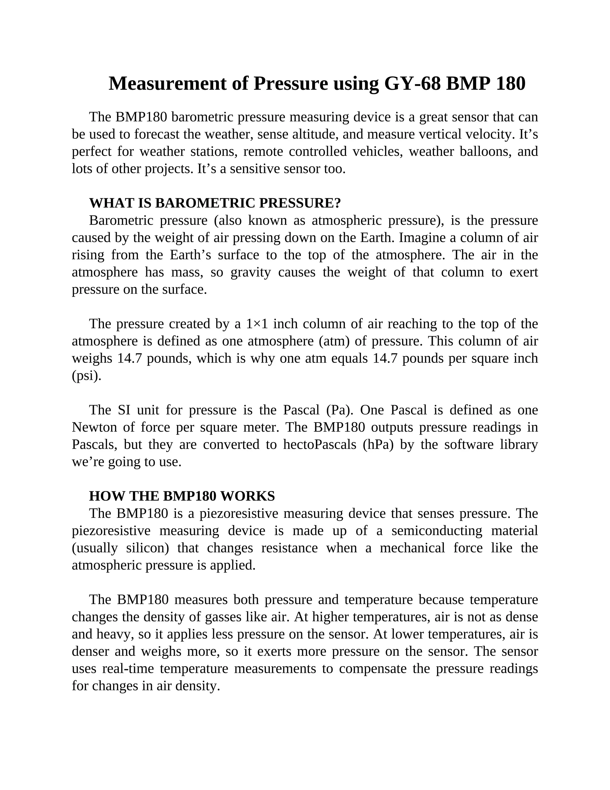 Measurement of Pressure using GY-68 BMP 180
The BMP180 barometric pressure measuring device is a great sensor that can
be used to forecast the weather, sense altitude, and measure vertical velocity. It’s
perfect for weather stations, remote controlled vehicles, weather balloons, and
lots of other projects. It’s a sensitive sensor too.
WHAT IS BAROMETRIC PRESSURE?
Barometric pressure (also known as atmospheric pressure), is the pressure
caused by the weight of air pressing down on the Earth. Imagine a column of air
rising from the Earth’s surface to the top of the atmosphere. The air in the
atmosphere has mass, so gravity causes the weight of that column to exert
pressure on the surface.
The pressure created by a 1×1 inch column of air reaching to the top of the
atmosphere is defined as one atmosphere (atm) of pressure. This column of air
weighs 14.7 pounds, which is why one atm equals 14.7 pounds per square inch
(psi).
The SI unit for pressure is the Pascal (Pa). One Pascal is defined as one
Newton of force per square meter. The BMP180 outputs pressure readings in
Pascals, but they are converted to hectoPascals (hPa) by the software library
we’re going to use.
HOW THE BMP180 WORKS
The BMP180 is a piezoresistive measuring device that senses pressure. The
piezoresistive measuring device is made up of a semiconducting material
(usually silicon) that changes resistance when a mechanical force like the
atmospheric pressure is applied.
The BMP180 measures both pressure and temperature because temperature
changes the density of gasses like air. At higher temperatures, air is not as dense
and heavy, so it applies less pressure on the sensor. At lower temperatures, air is
denser and weighs more, so it exerts more pressure on the sensor. The sensor
uses real-time temperature measurements to compensate the pressure readings
for changes in air density.
 