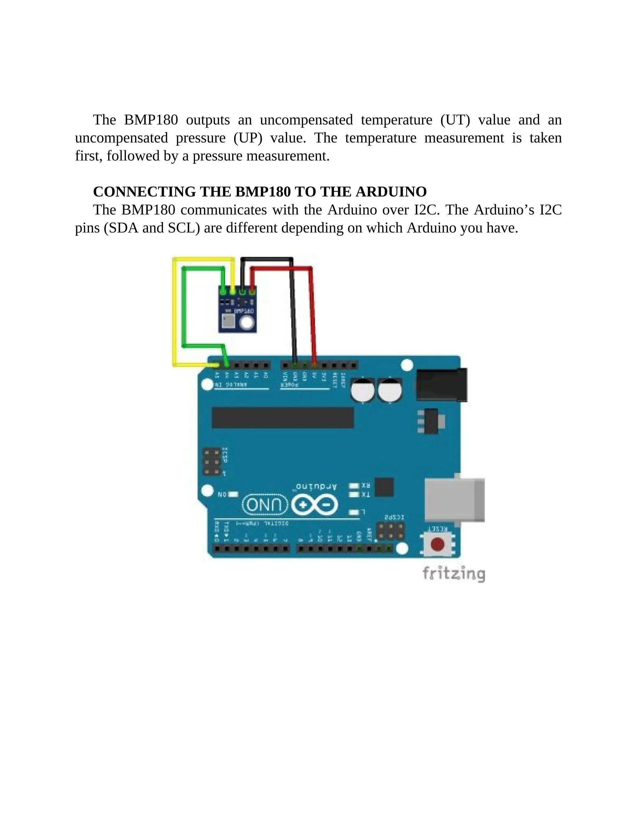 The BMP180 outputs an uncompensated temperature (UT) value and an
uncompensated pressure (UP) value. The temperature measurement is taken
first, followed by a pressure measurement.
CONNECTING THE BMP180 TO THE ARDUINO
The BMP180 communicates with the Arduino over I2C. The Arduino’s I2C
pins (SDA and SCL) are different depending on which Arduino you have.
 