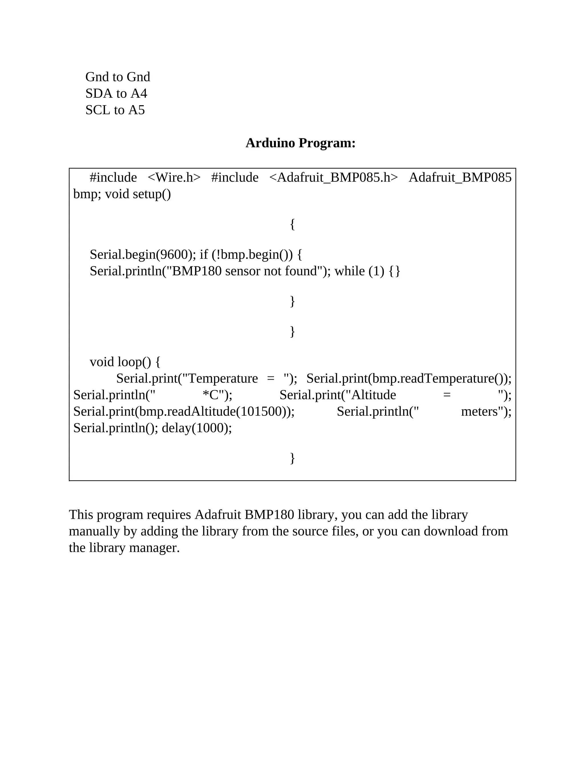Gnd to Gnd
SDA to A4
SCL to A5
Arduino Program:
#include <Wire.h> #include <Adafruit_BMP085.h> Adafruit_BMP085
bmp; void setup()
{
Serial.begin(9600); if (!bmp.begin()) {
Serial.println("BMP180 sensor not found"); while (1) {}
}
}
void loop() {
Serial.print("Temperature = "); Serial.print(bmp.readTemperature());
Serial.println(" *C"); Serial.print("Altitude = ");
Serial.print(bmp.readAltitude(101500)); Serial.println(" meters");
Serial.println(); delay(1000);
}
This program requires Adafruit BMP180 library, you can add the library
manually by adding the library from the source files, or you can download from
the library manager.
 