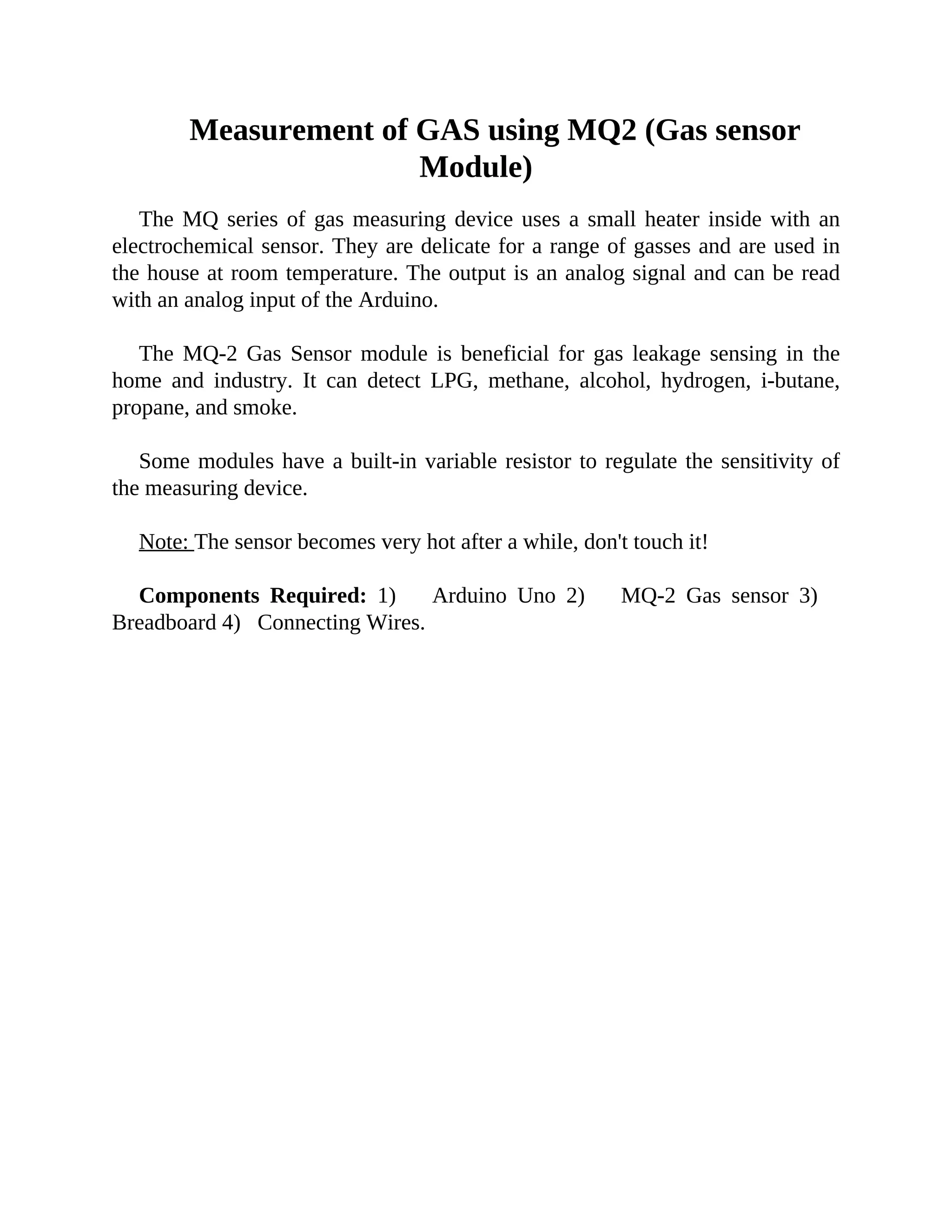 Measurement of GAS using MQ2 (Gas sensor
Module)
The MQ series of gas measuring device uses a small heater inside with an
electrochemical sensor. They are delicate for a range of gasses and are used in
the house at room temperature. The output is an analog signal and can be read
with an analog input of the Arduino.
The MQ-2 Gas Sensor module is beneficial for gas leakage sensing in the
home and industry. It can detect LPG, methane, alcohol, hydrogen, i-butane,
propane, and smoke.
Some modules have a built-in variable resistor to regulate the sensitivity of
the measuring device.
Note: The sensor becomes very hot after a while, don't touch it!
Components Required: 1) Arduino Uno 2) MQ-2 Gas sensor 3)
Breadboard 4) Connecting Wires.
 