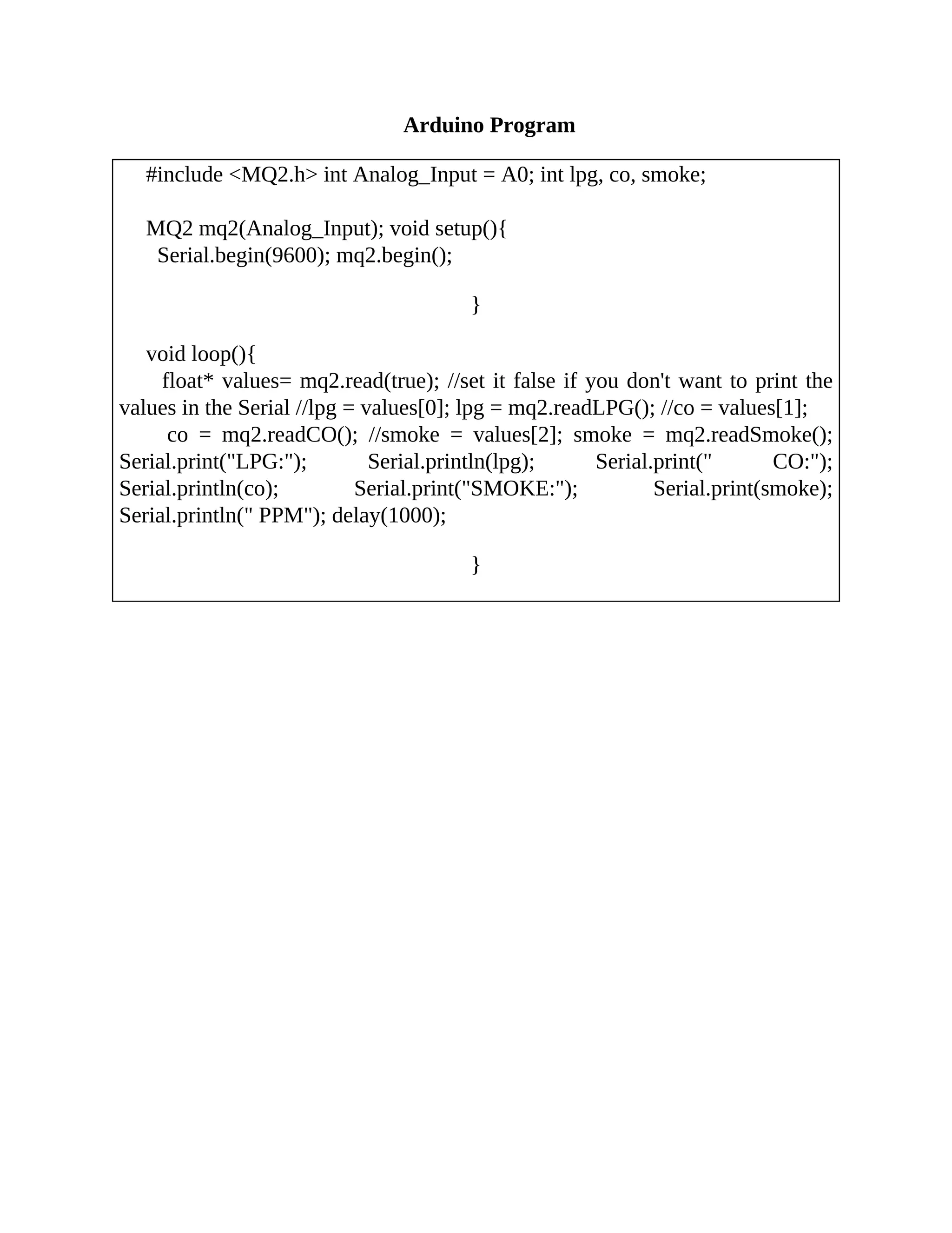 Arduino Program
#include <MQ2.h> int Analog_Input = A0; int lpg, co, smoke;
MQ2 mq2(Analog_Input); void setup(){
Serial.begin(9600); mq2.begin();
}
void loop(){
float* values= mq2.read(true); //set it false if you don't want to print the
values in the Serial //lpg = values[0]; lpg = mq2.readLPG(); //co = values[1];
co = mq2.readCO(); //smoke = values[2]; smoke = mq2.readSmoke();
Serial.print("LPG:"); Serial.println(lpg); Serial.print(" CO:");
Serial.println(co); Serial.print("SMOKE:"); Serial.print(smoke);
Serial.println(" PPM"); delay(1000);
}
 