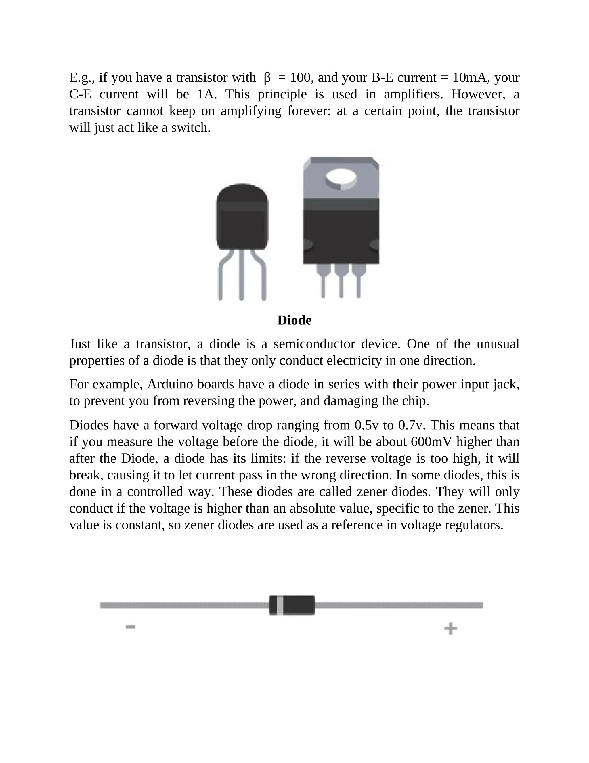 E.g., if you have a transistor with β = 100, and your B-E current = 10mA, your
C-E current will be 1A. This principle is used in amplifiers. However, a
transistor cannot keep on amplifying forever: at a certain point, the transistor
will just act like a switch.
Diode
Just like a transistor, a diode is a semiconductor device. One of the unusual
properties of a diode is that they only conduct electricity in one direction.
For example, Arduino boards have a diode in series with their power input jack,
to prevent you from reversing the power, and damaging the chip.
Diodes have a forward voltage drop ranging from 0.5v to 0.7v. This means that
if you measure the voltage before the diode, it will be about 600mV higher than
after the Diode, a diode has its limits: if the reverse voltage is too high, it will
break, causing it to let current pass in the wrong direction. In some diodes, this is
done in a controlled way. These diodes are called zener diodes. They will only
conduct if the voltage is higher than an absolute value, specific to the zener. This
value is constant, so zener diodes are used as a reference in voltage regulators.
 
