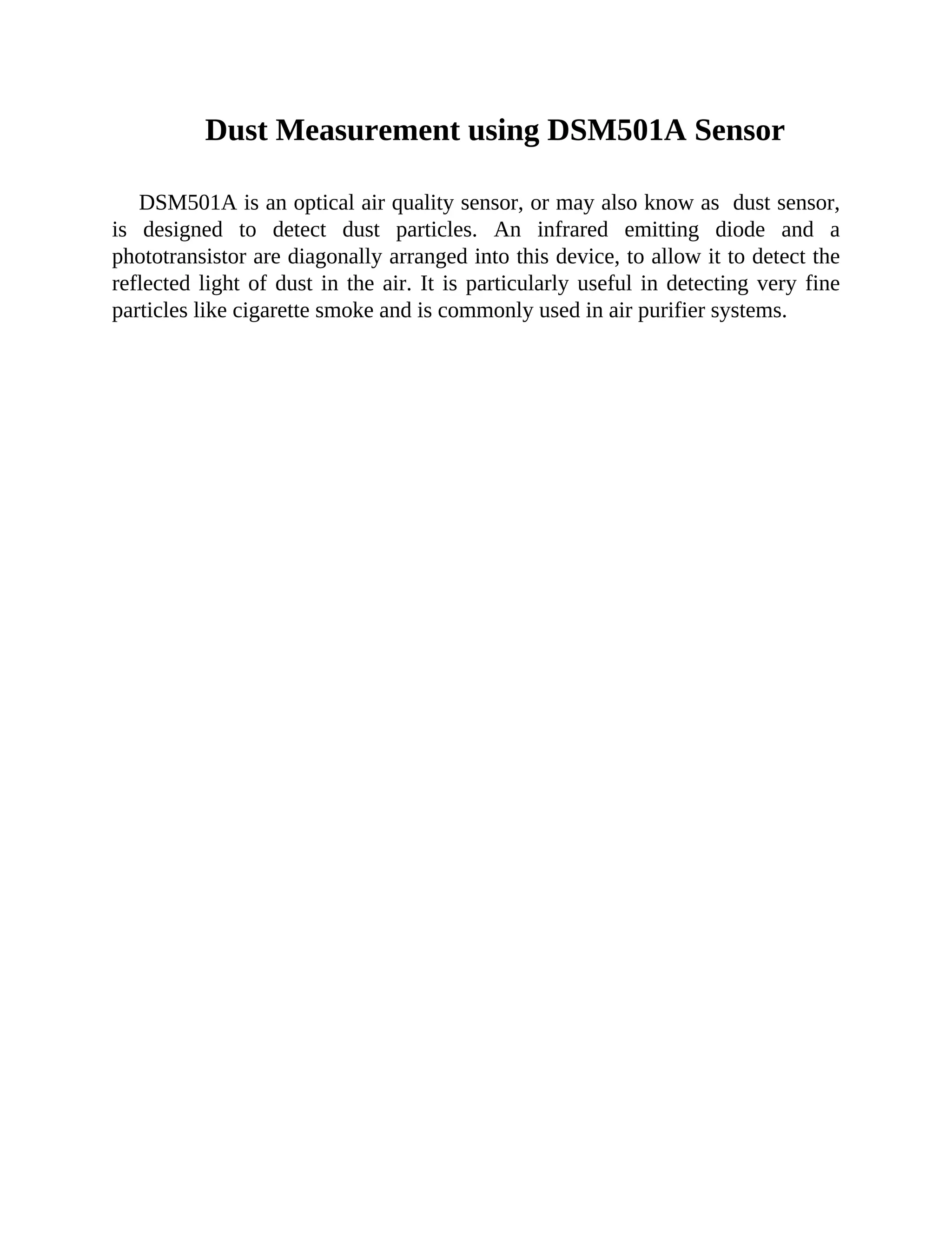 Dust Measurement using DSM501A Sensor
DSM501A is an optical air quality sensor, or may also know as dust sensor,
is designed to detect dust particles. An infrared emitting diode and a
phototransistor are diagonally arranged into this device, to allow it to detect the
reflected light of dust in the air. It is particularly useful in detecting very fine
particles like cigarette smoke and is commonly used in air purifier systems.
 
