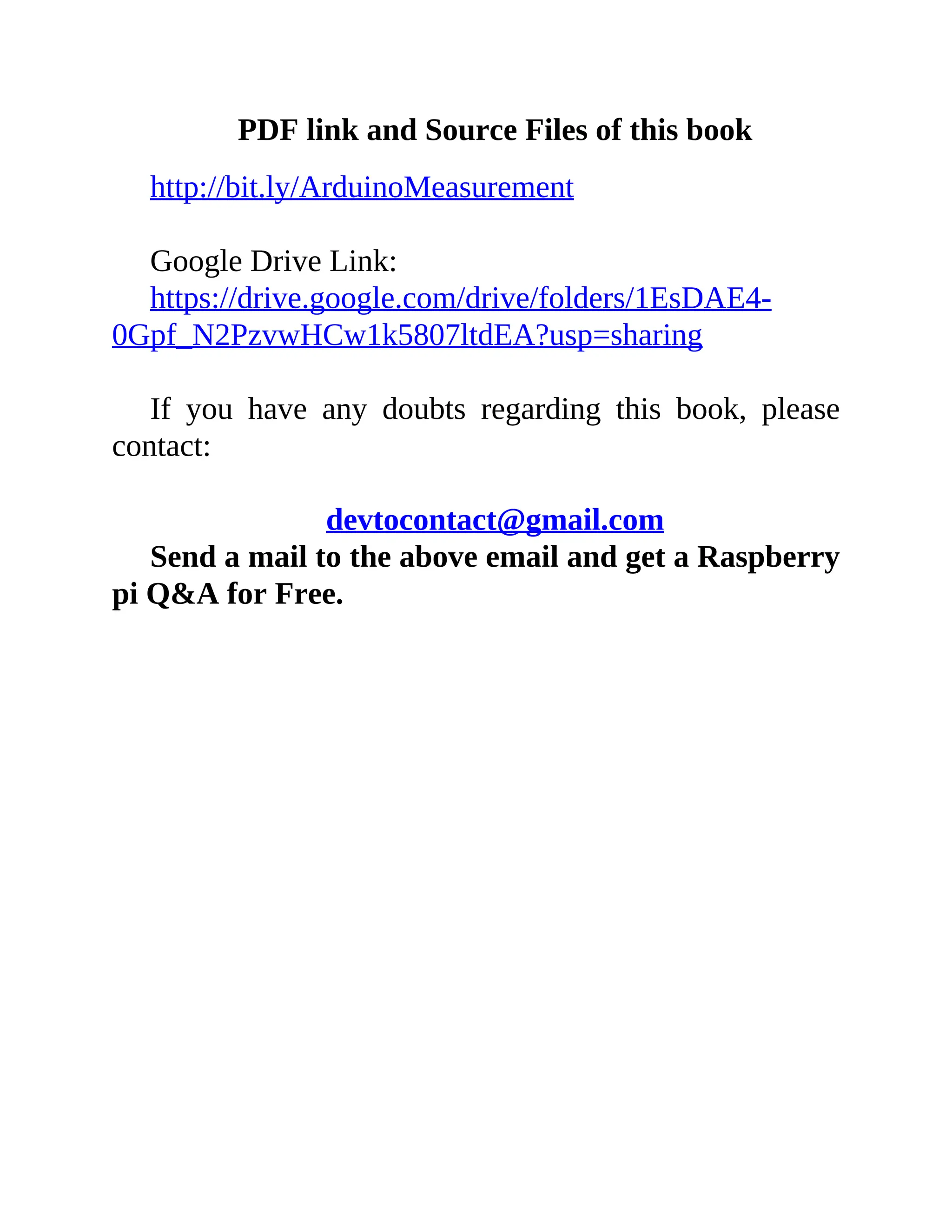 PDF link and Source Files of this book
http://bit.ly/ArduinoMeasurement
Google Drive Link:
https://drive.google.com/drive/folders/1EsDAE4-
0Gpf_N2PzvwHCw1k5807ltdEA?usp=sharing
If you have any doubts regarding this book, please
contact:
devtocontact@gmail.com
Send a mail to the above email and get a Raspberry
pi Q&A for Free.
 