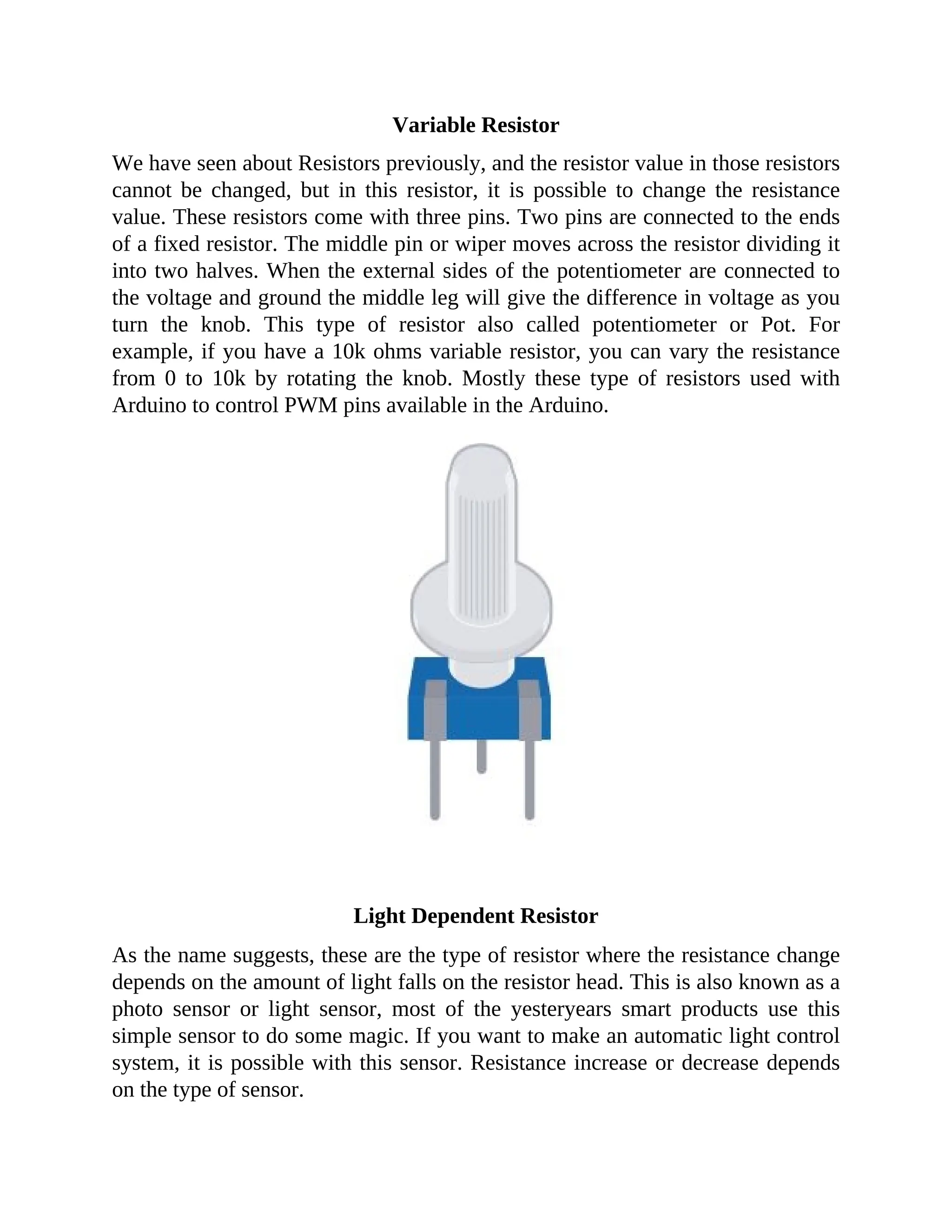 Variable Resistor
We have seen about Resistors previously, and the resistor value in those resistors
cannot be changed, but in this resistor, it is possible to change the resistance
value. These resistors come with three pins. Two pins are connected to the ends
of a fixed resistor. The middle pin or wiper moves across the resistor dividing it
into two halves. When the external sides of the potentiometer are connected to
the voltage and ground the middle leg will give the difference in voltage as you
turn the knob. This type of resistor also called potentiometer or Pot. For
example, if you have a 10k ohms variable resistor, you can vary the resistance
from 0 to 10k by rotating the knob. Mostly these type of resistors used with
Arduino to control PWM pins available in the Arduino.
Light Dependent Resistor
As the name suggests, these are the type of resistor where the resistance change
depends on the amount of light falls on the resistor head. This is also known as a
photo sensor or light sensor, most of the yesteryears smart products use this
simple sensor to do some magic. If you want to make an automatic light control
system, it is possible with this sensor. Resistance increase or decrease depends
on the type of sensor.
 
