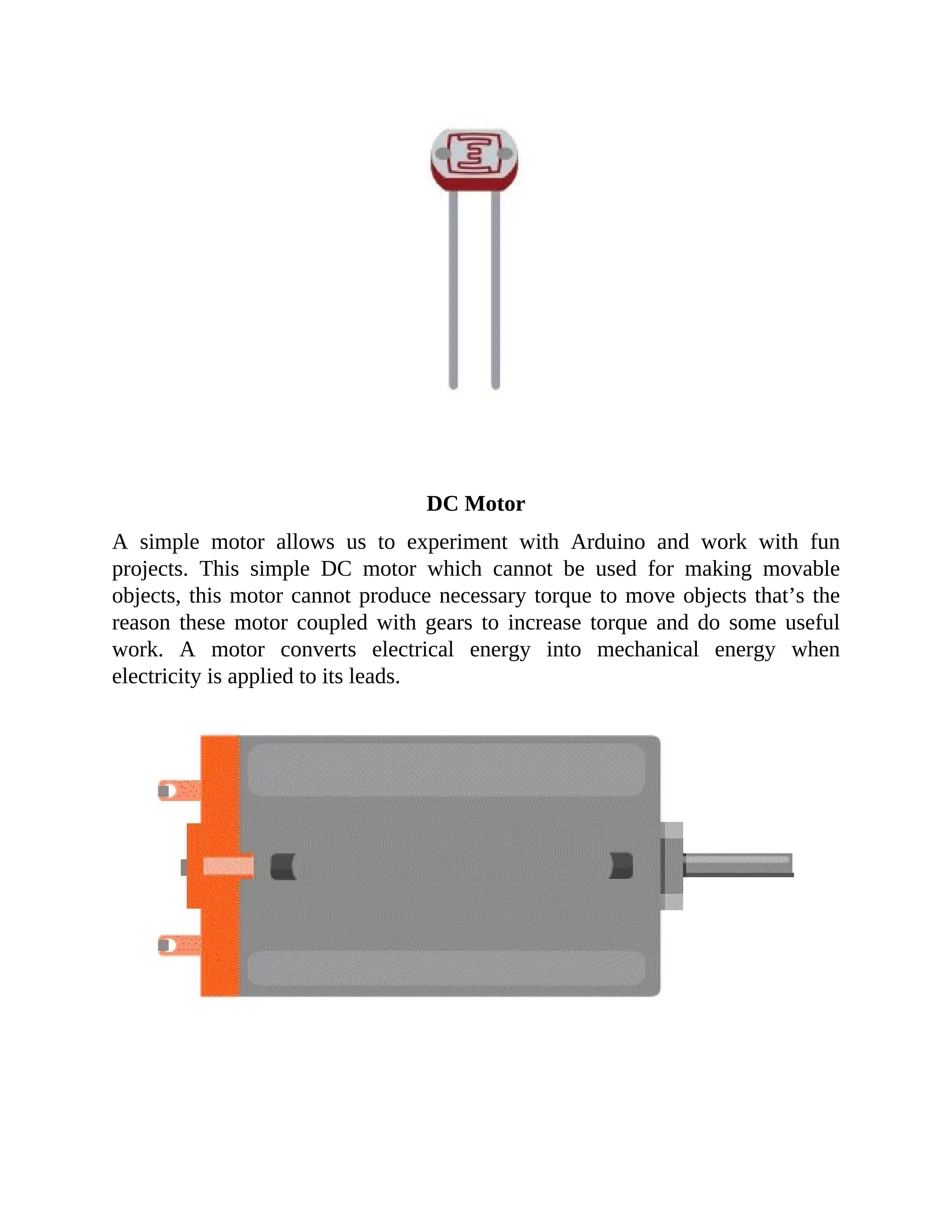 DC Motor
A simple motor allows us to experiment with Arduino and work with fun
projects. This simple DC motor which cannot be used for making movable
objects, this motor cannot produce necessary torque to move objects that’s the
reason these motor coupled with gears to increase torque and do some useful
work. A motor converts electrical energy into mechanical energy when
electricity is applied to its leads.
 
