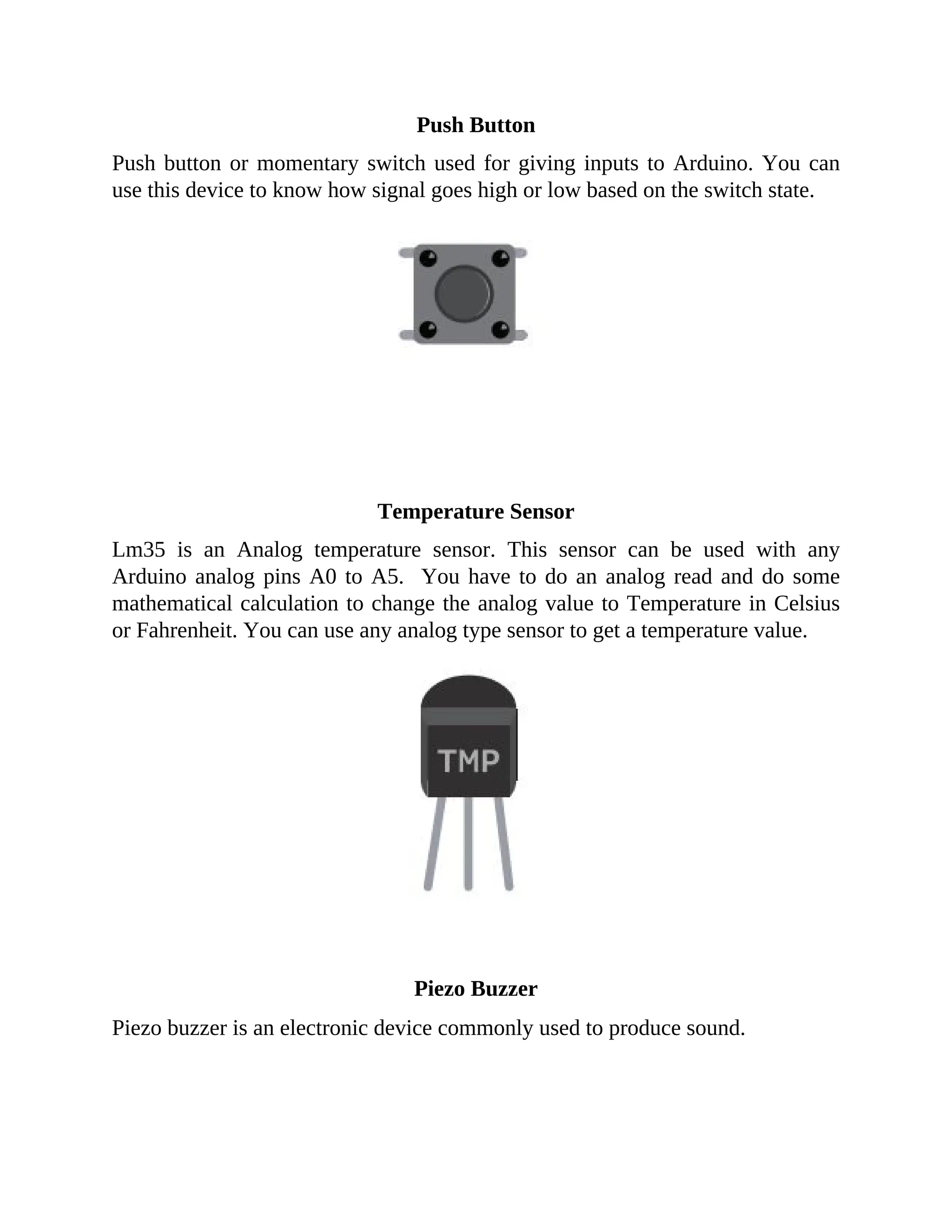 Push Button
Push button or momentary switch used for giving inputs to Arduino. You can
use this device to know how signal goes high or low based on the switch state.
Temperature Sensor
Lm35 is an Analog temperature sensor. This sensor can be used with any
Arduino analog pins A0 to A5. You have to do an analog read and do some
mathematical calculation to change the analog value to Temperature in Celsius
or Fahrenheit. You can use any analog type sensor to get a temperature value.
Piezo Buzzer
Piezo buzzer is an electronic device commonly used to produce sound.
 