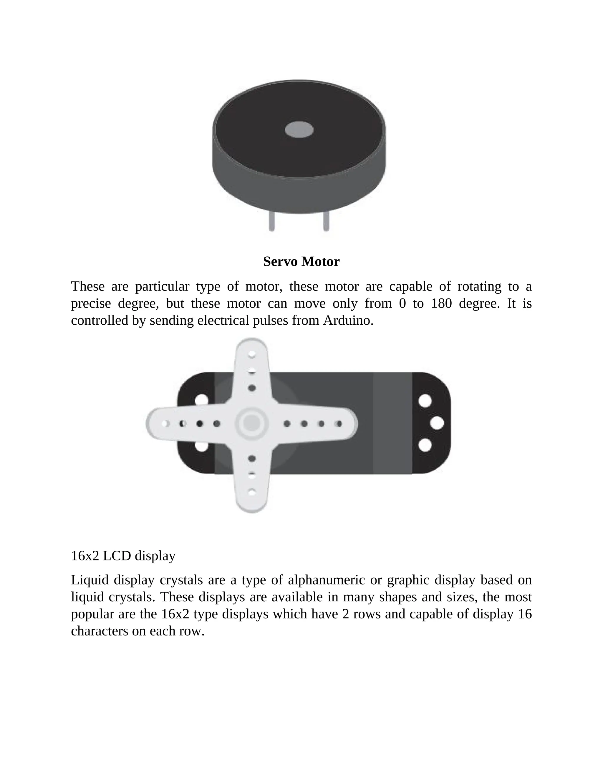 Servo Motor
These are particular type of motor, these motor are capable of rotating to a
precise degree, but these motor can move only from 0 to 180 degree. It is
controlled by sending electrical pulses from Arduino.
16x2 LCD display
Liquid display crystals are a type of alphanumeric or graphic display based on
liquid crystals. These displays are available in many shapes and sizes, the most
popular are the 16x2 type displays which have 2 rows and capable of display 16
characters on each row.
 
