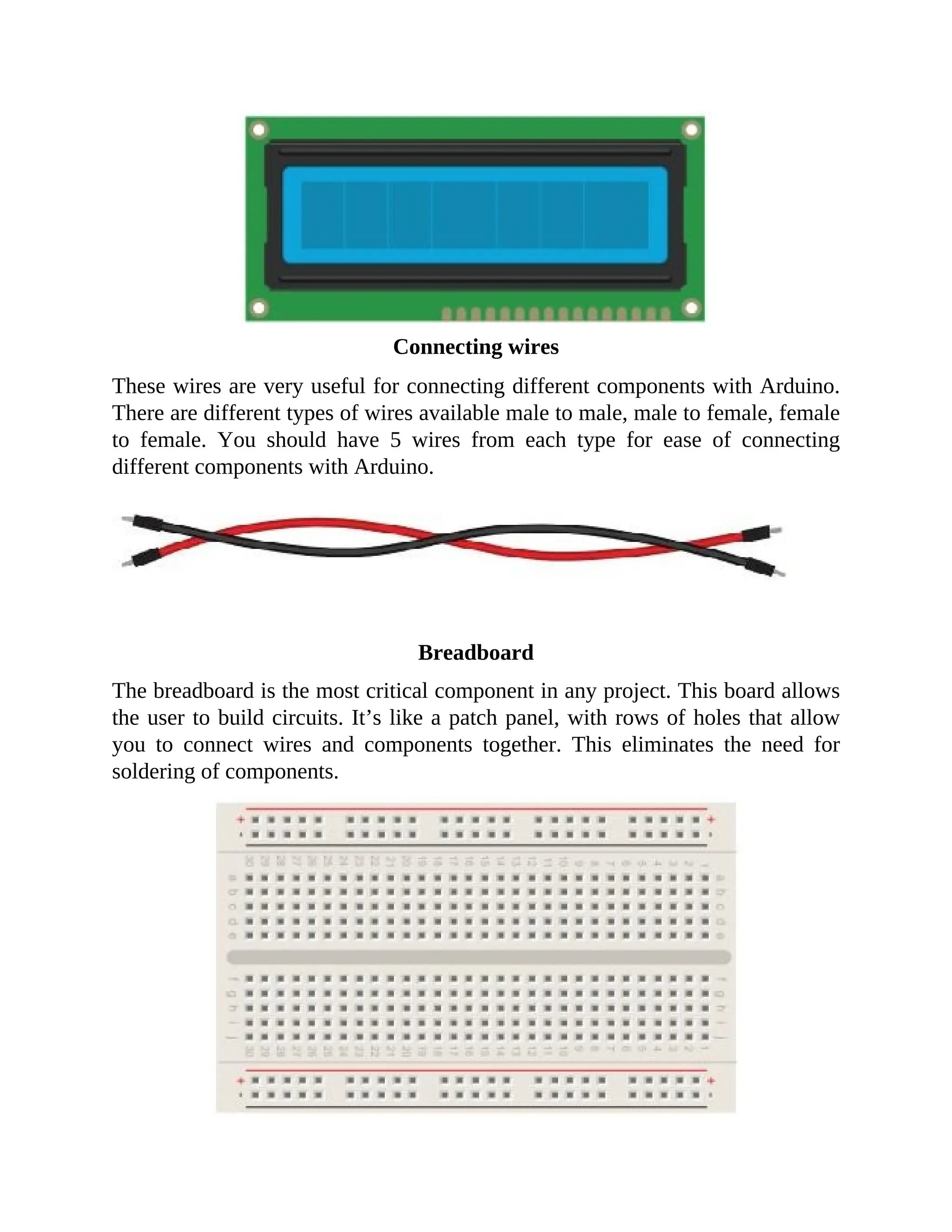 Connecting wires
These wires are very useful for connecting different components with Arduino.
There are different types of wires available male to male, male to female, female
to female. You should have 5 wires from each type for ease of connecting
different components with Arduino.
Breadboard
The breadboard is the most critical component in any project. This board allows
the user to build circuits. It’s like a patch panel, with rows of holes that allow
you to connect wires and components together. This eliminates the need for
soldering of components.
 
