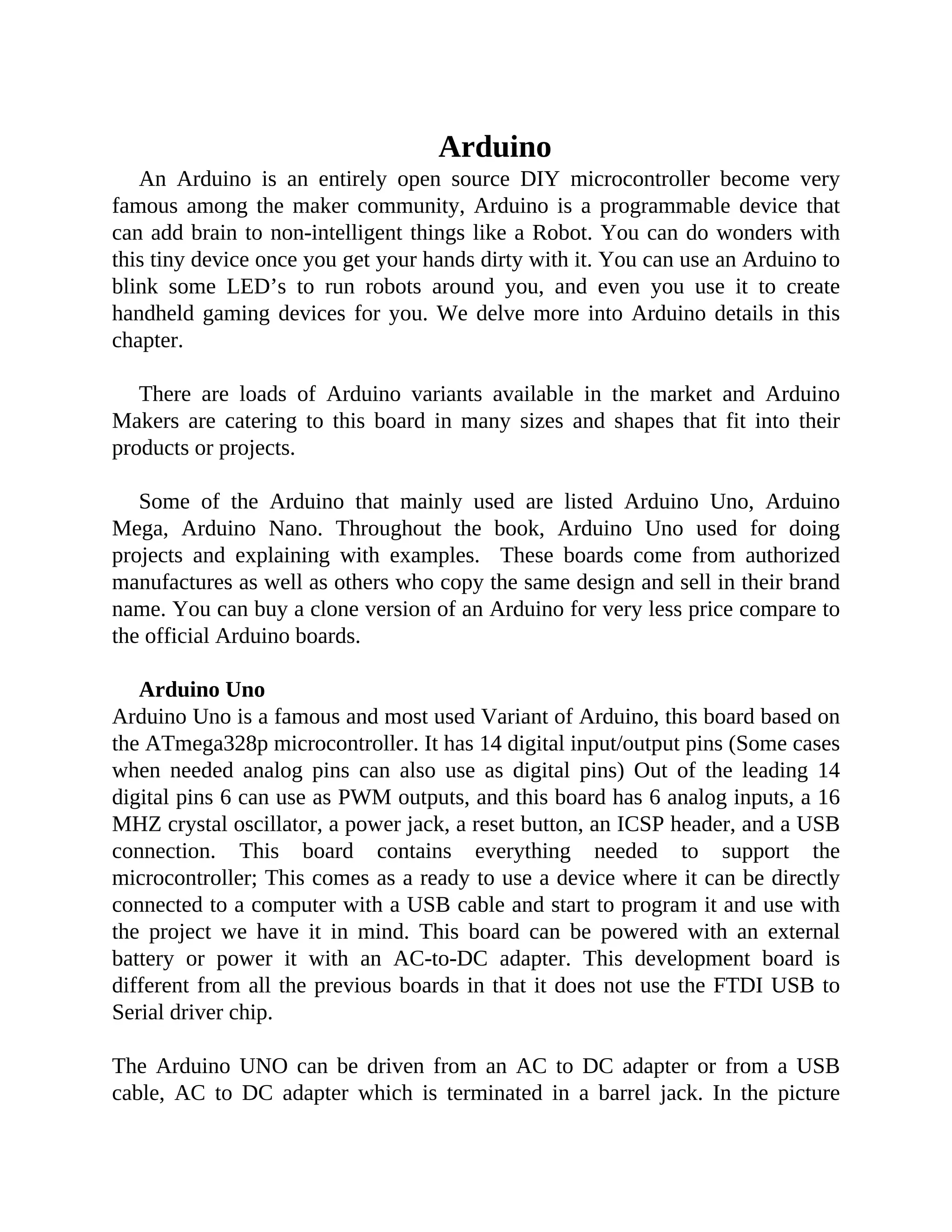 Arduino
An Arduino is an entirely open source DIY microcontroller become very
famous among the maker community, Arduino is a programmable device that
can add brain to non-intelligent things like a Robot. You can do wonders with
this tiny device once you get your hands dirty with it. You can use an Arduino to
blink some LED’s to run robots around you, and even you use it to create
handheld gaming devices for you. We delve more into Arduino details in this
chapter.
There are loads of Arduino variants available in the market and Arduino
Makers are catering to this board in many sizes and shapes that fit into their
products or projects.
Some of the Arduino that mainly used are listed Arduino Uno, Arduino
Mega, Arduino Nano. Throughout the book, Arduino Uno used for doing
projects and explaining with examples. These boards come from authorized
manufactures as well as others who copy the same design and sell in their brand
name. You can buy a clone version of an Arduino for very less price compare to
the official Arduino boards.
Arduino Uno
Arduino Uno is a famous and most used Variant of Arduino, this board based on
the ATmega328p microcontroller. It has 14 digital input/output pins (Some cases
when needed analog pins can also use as digital pins) Out of the leading 14
digital pins 6 can use as PWM outputs, and this board has 6 analog inputs, a 16
MHZ crystal oscillator, a power jack, a reset button, an ICSP header, and a USB
connection. This board contains everything needed to support the
microcontroller; This comes as a ready to use a device where it can be directly
connected to a computer with a USB cable and start to program it and use with
the project we have it in mind. This board can be powered with an external
battery or power it with an AC-to-DC adapter. This development board is
different from all the previous boards in that it does not use the FTDI USB to
Serial driver chip.
The Arduino UNO can be driven from an AC to DC adapter or from a USB
cable, AC to DC adapter which is terminated in a barrel jack. In the picture
 