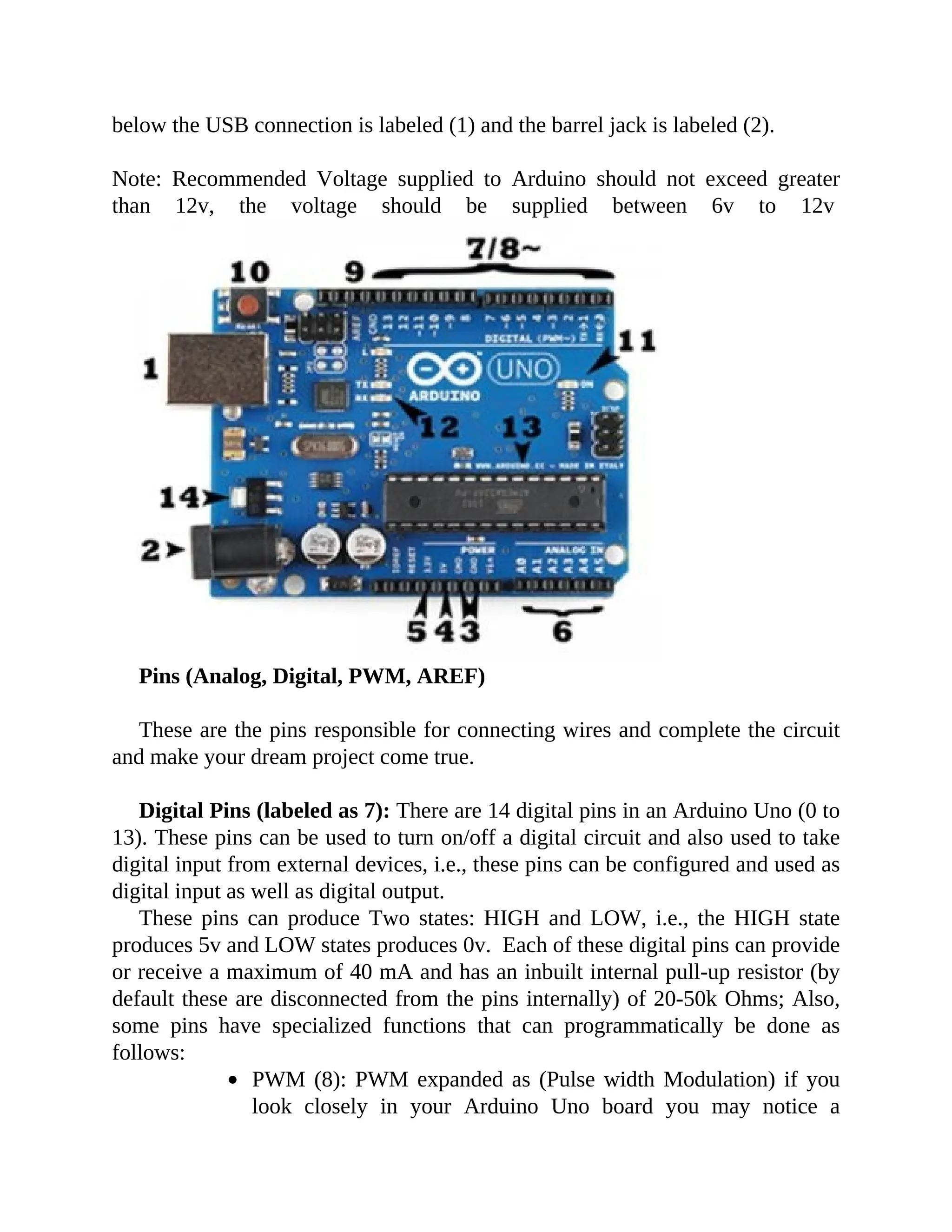below the USB connection is labeled (1) and the barrel jack is labeled (2).
Note: Recommended Voltage supplied to Arduino should not exceed greater
than 12v, the voltage should be supplied between 6v to 12v
Pins (Analog, Digital, PWM, AREF)
These are the pins responsible for connecting wires and complete the circuit
and make your dream project come true.
Digital Pins (labeled as 7): There are 14 digital pins in an Arduino Uno (0 to
13). These pins can be used to turn on/off a digital circuit and also used to take
digital input from external devices, i.e., these pins can be configured and used as
digital input as well as digital output.
These pins can produce Two states: HIGH and LOW, i.e., the HIGH state
produces 5v and LOW states produces 0v. Each of these digital pins can provide
or receive a maximum of 40 mA and has an inbuilt internal pull-up resistor (by
default these are disconnected from the pins internally) of 20-50k Ohms; Also,
some pins have specialized functions that can programmatically be done as
follows:
PWM (8): PWM expanded as (Pulse width Modulation) if you
look closely in your Arduino Uno board you may notice a
 