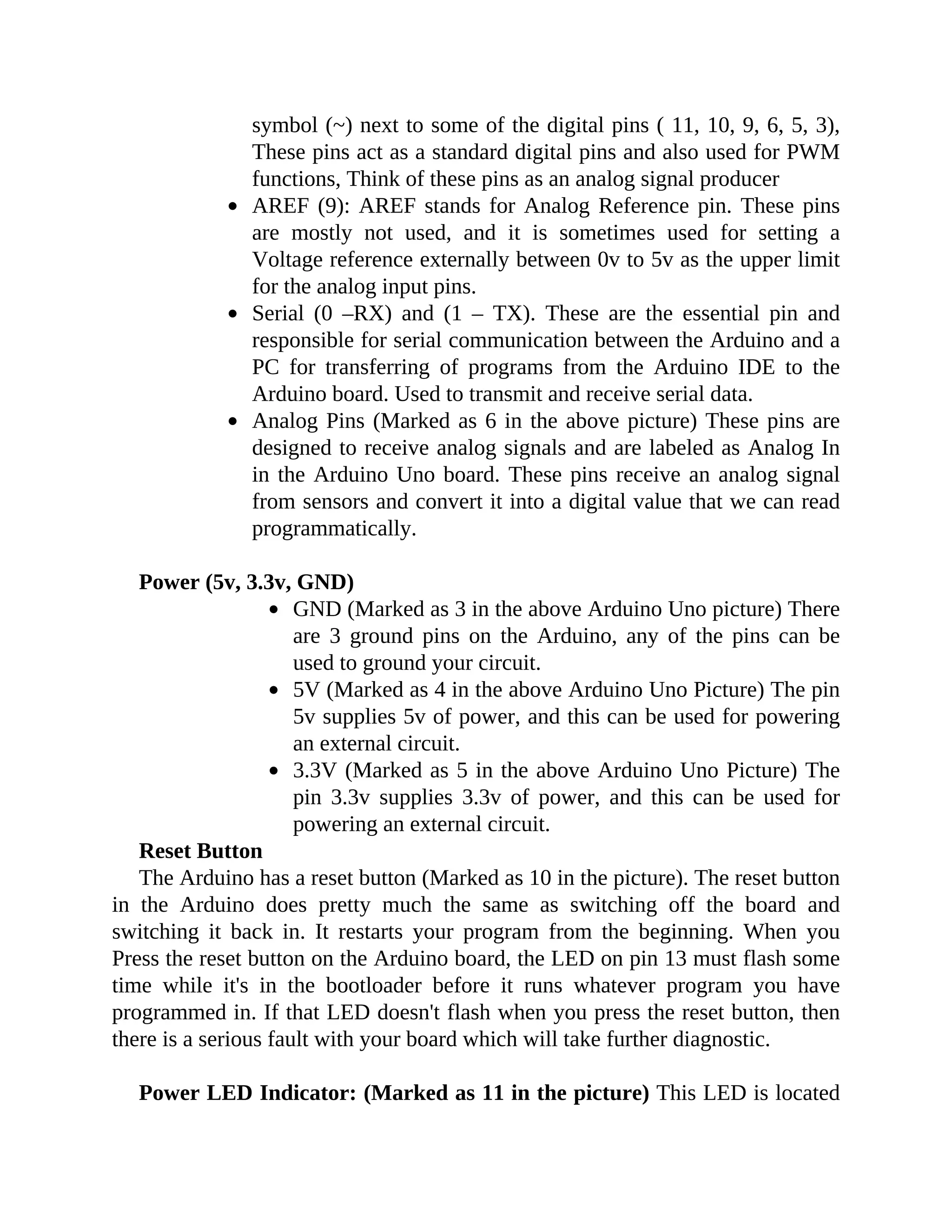 symbol (~) next to some of the digital pins ( 11, 10, 9, 6, 5, 3),
These pins act as a standard digital pins and also used for PWM
functions, Think of these pins as an analog signal producer
AREF (9): AREF stands for Analog Reference pin. These pins
are mostly not used, and it is sometimes used for setting a
Voltage reference externally between 0v to 5v as the upper limit
for the analog input pins.
Serial (0 –RX) and (1 – TX). These are the essential pin and
responsible for serial communication between the Arduino and a
PC for transferring of programs from the Arduino IDE to the
Arduino board. Used to transmit and receive serial data.
Analog Pins (Marked as 6 in the above picture) These pins are
designed to receive analog signals and are labeled as Analog In
in the Arduino Uno board. These pins receive an analog signal
from sensors and convert it into a digital value that we can read
programmatically.
Power (5v, 3.3v, GND)
GND (Marked as 3 in the above Arduino Uno picture) There
are 3 ground pins on the Arduino, any of the pins can be
used to ground your circuit.
5V (Marked as 4 in the above Arduino Uno Picture) The pin
5v supplies 5v of power, and this can be used for powering
an external circuit.
3.3V (Marked as 5 in the above Arduino Uno Picture) The
pin 3.3v supplies 3.3v of power, and this can be used for
powering an external circuit.
Reset Button
The Arduino has a reset button (Marked as 10 in the picture). The reset button
in the Arduino does pretty much the same as switching off the board and
switching it back in. It restarts your program from the beginning. When you
Press the reset button on the Arduino board, the LED on pin 13 must flash some
time while it's in the bootloader before it runs whatever program you have
programmed in. If that LED doesn't flash when you press the reset button, then
there is a serious fault with your board which will take further diagnostic.
Power LED Indicator: (Marked as 11 in the picture) This LED is located
 