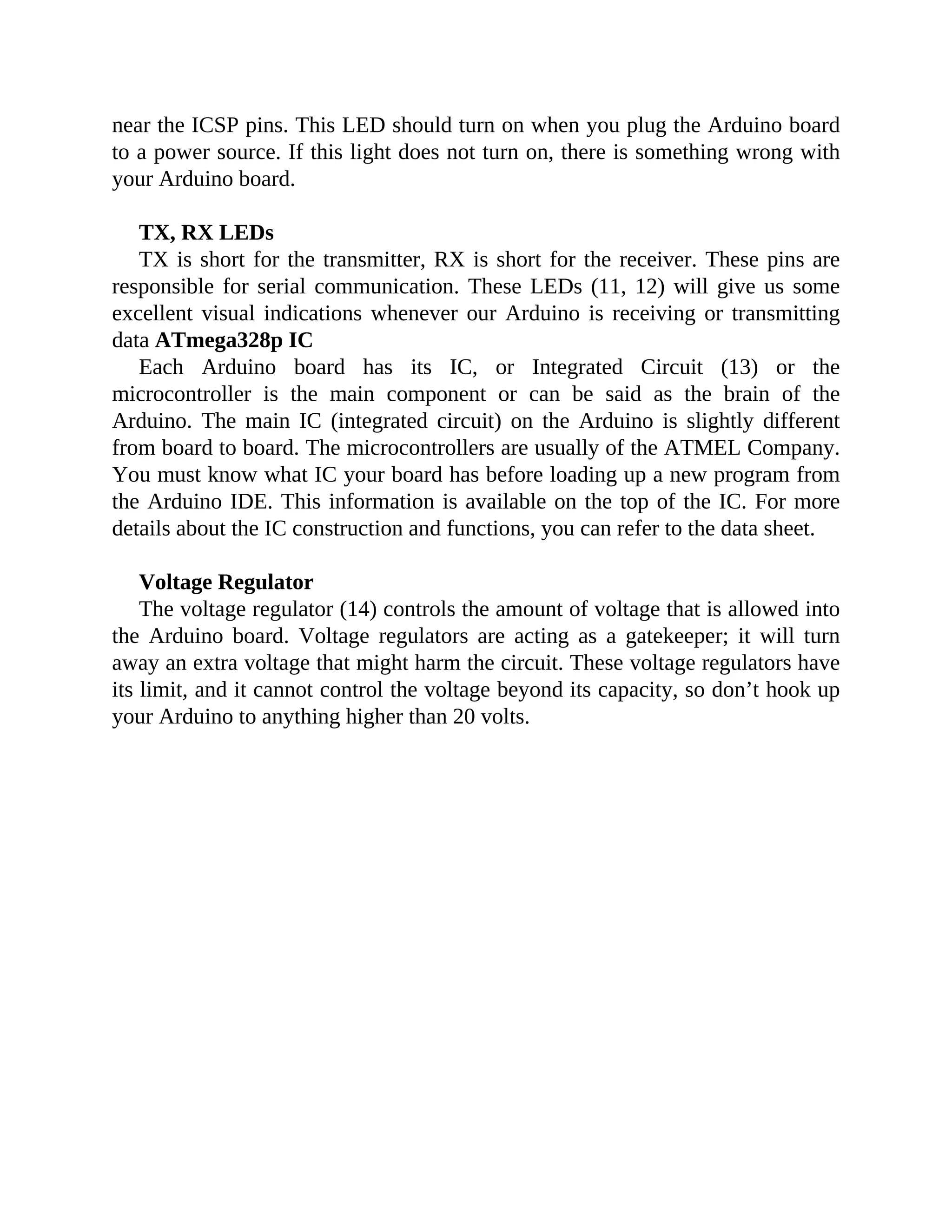 near the ICSP pins. This LED should turn on when you plug the Arduino board
to a power source. If this light does not turn on, there is something wrong with
your Arduino board.
TX, RX LEDs
TX is short for the transmitter, RX is short for the receiver. These pins are
responsible for serial communication. These LEDs (11, 12) will give us some
excellent visual indications whenever our Arduino is receiving or transmitting
data ATmega328p IC
Each Arduino board has its IC, or Integrated Circuit (13) or the
microcontroller is the main component or can be said as the brain of the
Arduino. The main IC (integrated circuit) on the Arduino is slightly different
from board to board. The microcontrollers are usually of the ATMEL Company.
You must know what IC your board has before loading up a new program from
the Arduino IDE. This information is available on the top of the IC. For more
details about the IC construction and functions, you can refer to the data sheet.
Voltage Regulator
The voltage regulator (14) controls the amount of voltage that is allowed into
the Arduino board. Voltage regulators are acting as a gatekeeper; it will turn
away an extra voltage that might harm the circuit. These voltage regulators have
its limit, and it cannot control the voltage beyond its capacity, so don’t hook up
your Arduino to anything higher than 20 volts.
 