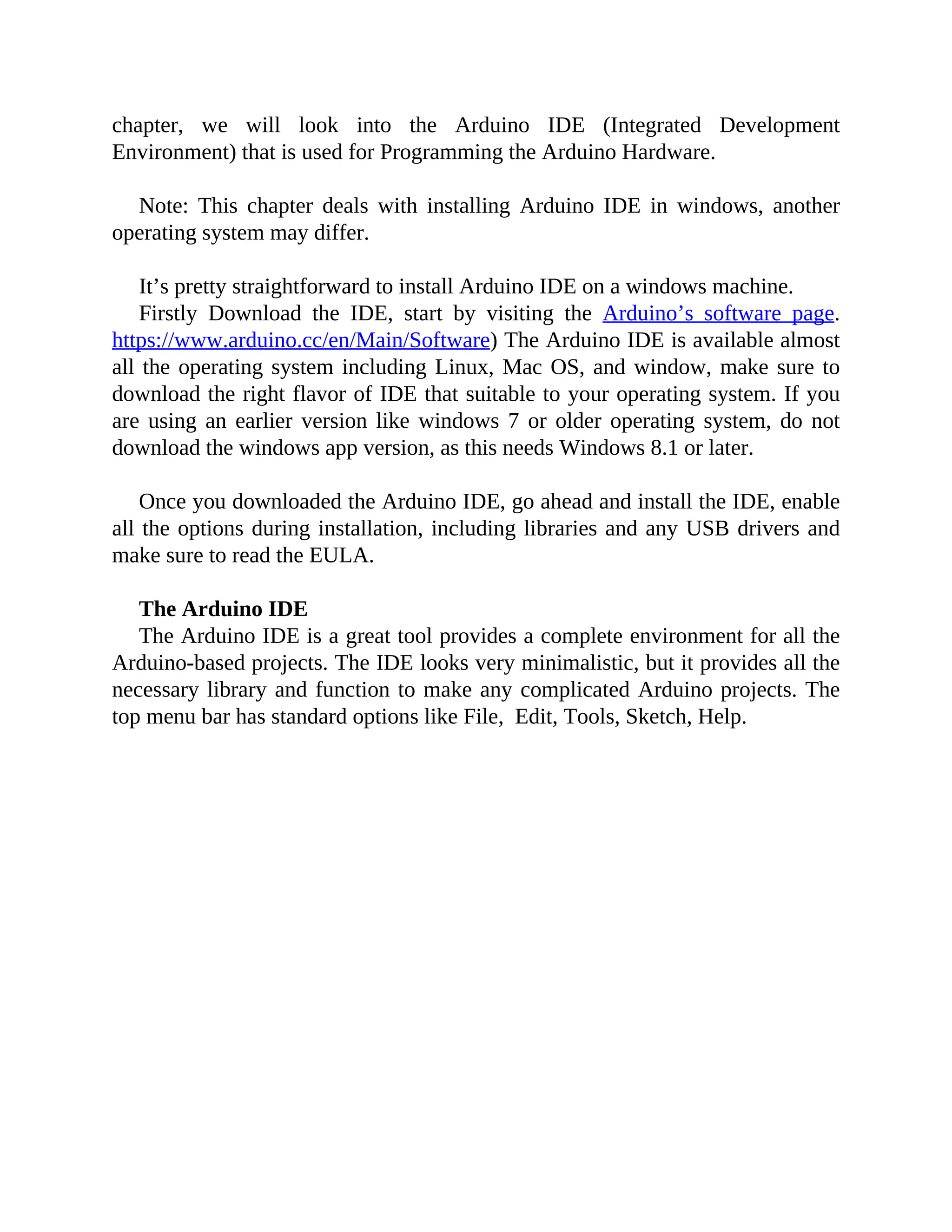 chapter, we will look into the Arduino IDE (Integrated Development
Environment) that is used for Programming the Arduino Hardware.
Note: This chapter deals with installing Arduino IDE in windows, another
operating system may differ.
It’s pretty straightforward to install Arduino IDE on a windows machine.
Firstly Download the IDE, start by visiting the Arduino’s software page.
https://www.arduino.cc/en/Main/Software) The Arduino IDE is available almost
all the operating system including Linux, Mac OS, and window, make sure to
download the right flavor of IDE that suitable to your operating system. If you
are using an earlier version like windows 7 or older operating system, do not
download the windows app version, as this needs Windows 8.1 or later.
Once you downloaded the Arduino IDE, go ahead and install the IDE, enable
all the options during installation, including libraries and any USB drivers and
make sure to read the EULA.
The Arduino IDE
The Arduino IDE is a great tool provides a complete environment for all the
Arduino-based projects. The IDE looks very minimalistic, but it provides all the
necessary library and function to make any complicated Arduino projects. The
top menu bar has standard options like File, Edit, Tools, Sketch, Help.
 