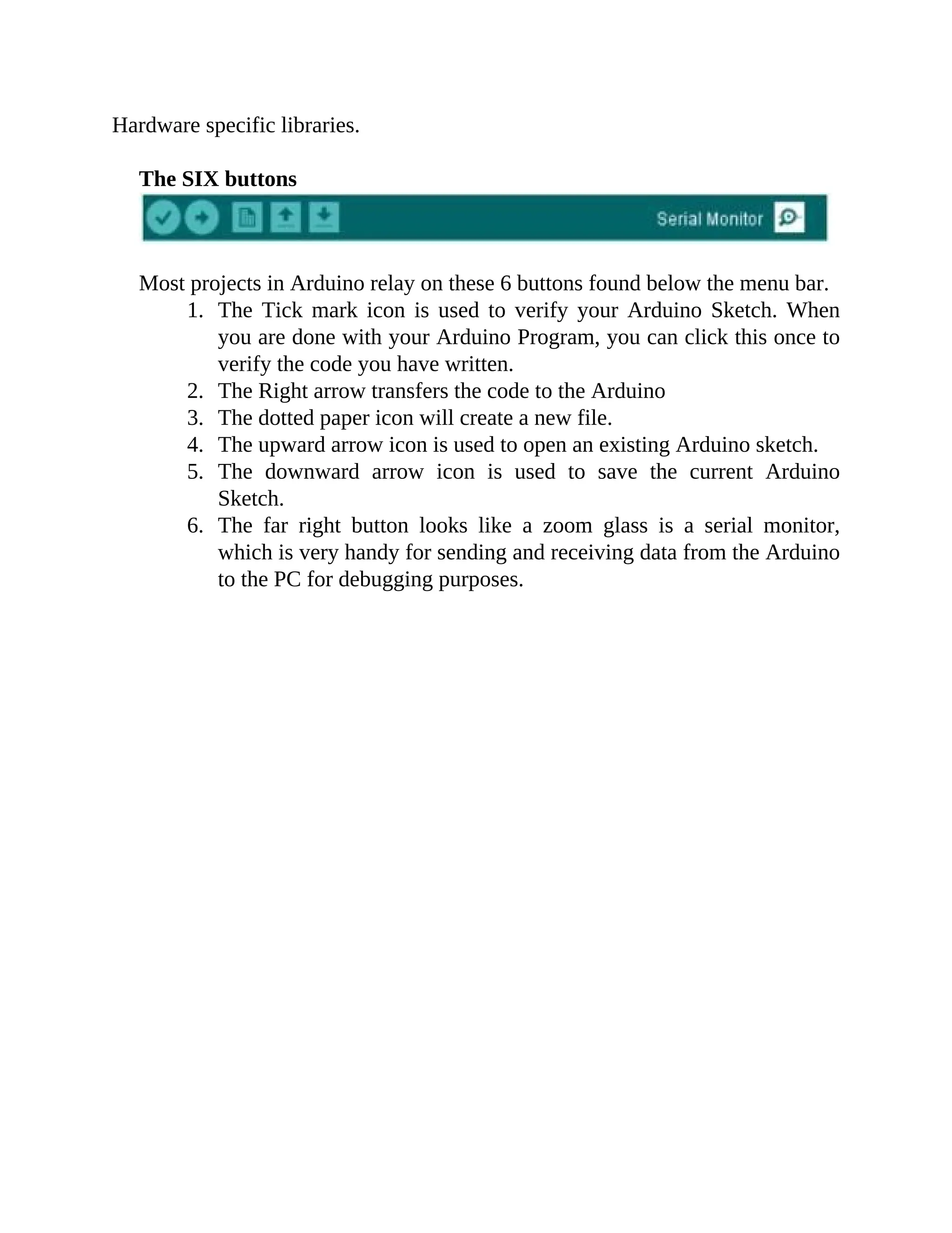 Hardware specific libraries.
The SIX buttons
Most projects in Arduino relay on these 6 buttons found below the menu bar.
1. The Tick mark icon is used to verify your Arduino Sketch. When
you are done with your Arduino Program, you can click this once to
verify the code you have written.
2. The Right arrow transfers the code to the Arduino
3. The dotted paper icon will create a new file.
4. The upward arrow icon is used to open an existing Arduino sketch.
5. The downward arrow icon is used to save the current Arduino
Sketch.
6. The far right button looks like a zoom glass is a serial monitor,
which is very handy for sending and receiving data from the Arduino
to the PC for debugging purposes.
 