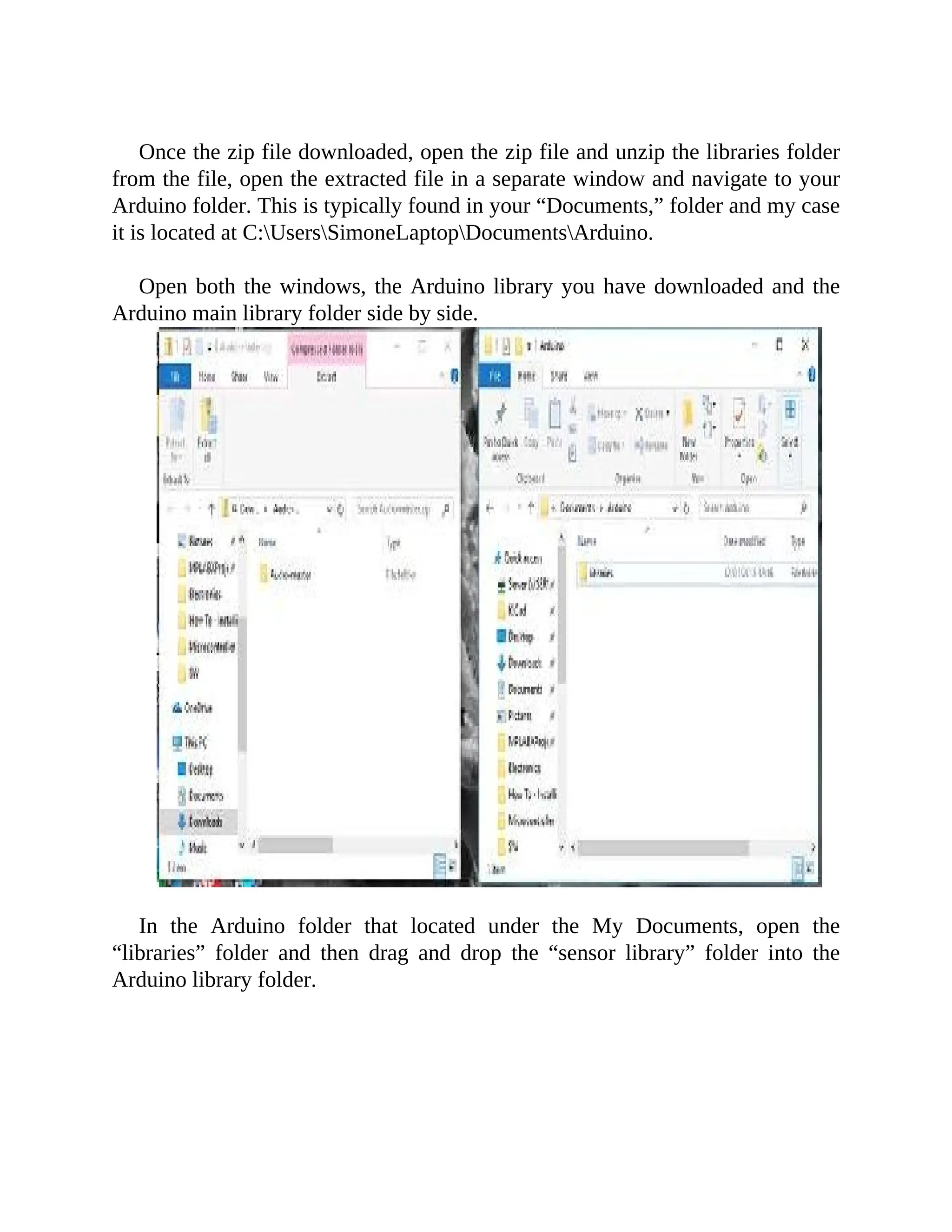 Once the zip file downloaded, open the zip file and unzip the libraries folder
from the file, open the extracted file in a separate window and navigate to your
Arduino folder. This is typically found in your “Documents,” folder and my case
it is located at C:UsersSimoneLaptopDocumentsArduino.
Open both the windows, the Arduino library you have downloaded and the
Arduino main library folder side by side.
In the Arduino folder that located under the My Documents, open the
“libraries” folder and then drag and drop the “sensor library” folder into the
Arduino library folder.
 