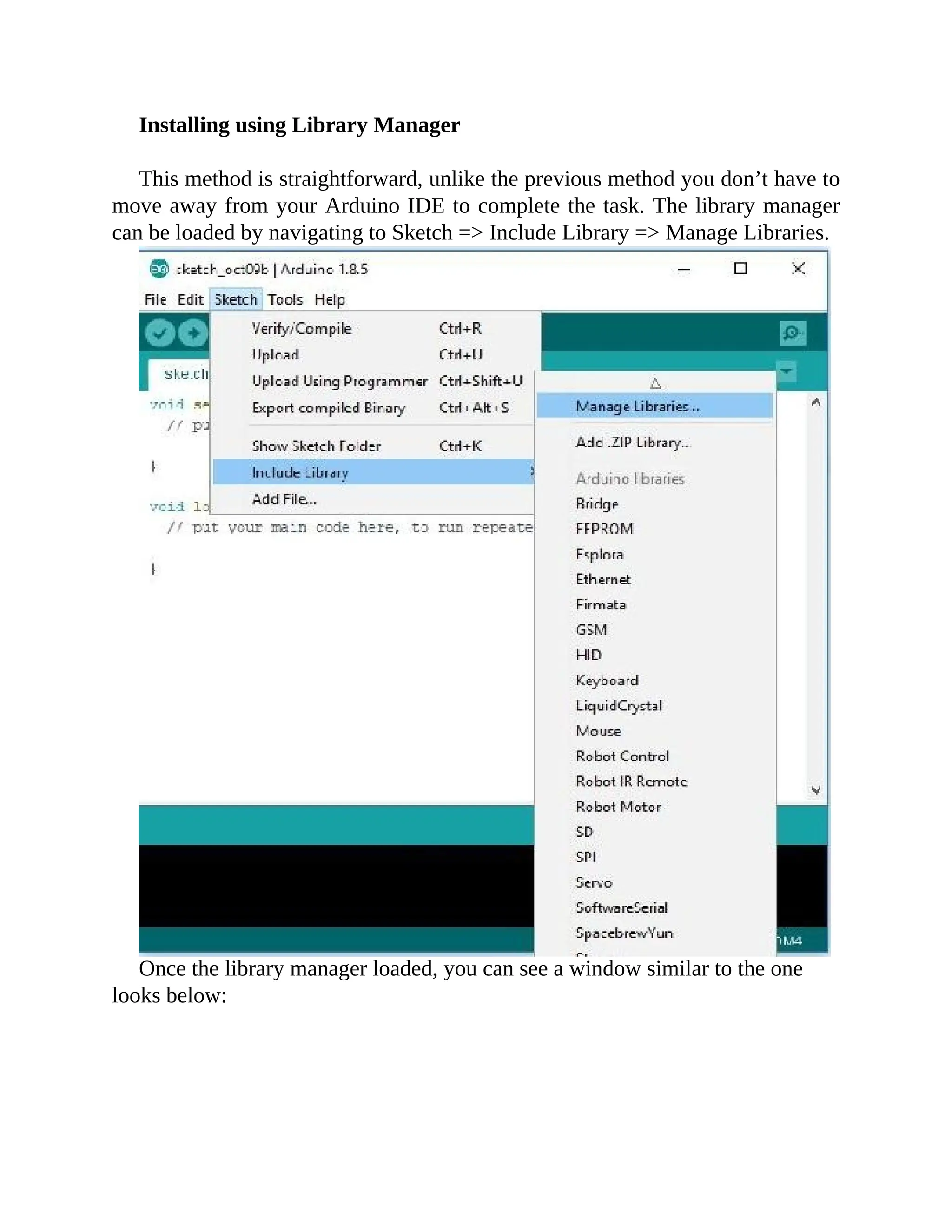 Installing using Library Manager
This method is straightforward, unlike the previous method you don’t have to
move away from your Arduino IDE to complete the task. The library manager
can be loaded by navigating to Sketch => Include Library => Manage Libraries.
Once the library manager loaded, you can see a window similar to the one
looks below:
 