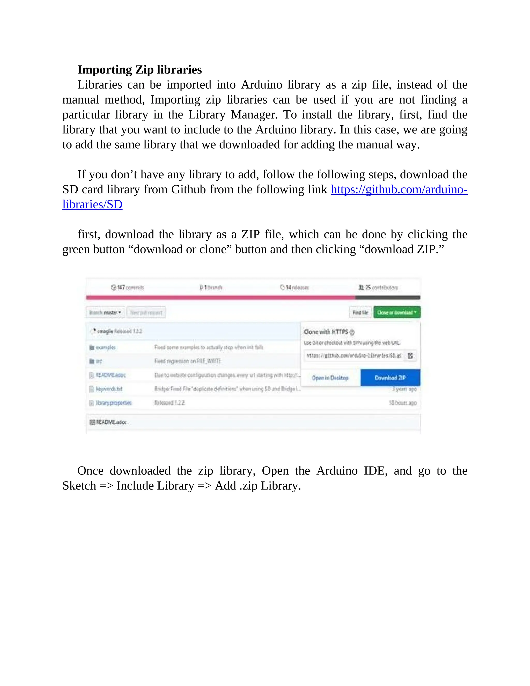 Importing Zip libraries
Libraries can be imported into Arduino library as a zip file, instead of the
manual method, Importing zip libraries can be used if you are not finding a
particular library in the Library Manager. To install the library, first, find the
library that you want to include to the Arduino library. In this case, we are going
to add the same library that we downloaded for adding the manual way.
If you don’t have any library to add, follow the following steps, download the
SD card library from Github from the following link https://github.com/arduino-
libraries/SD
first, download the library as a ZIP file, which can be done by clicking the
green button “download or clone” button and then clicking “download ZIP.”
Once downloaded the zip library, Open the Arduino IDE, and go to the
Sketch => Include Library => Add .zip Library.
 