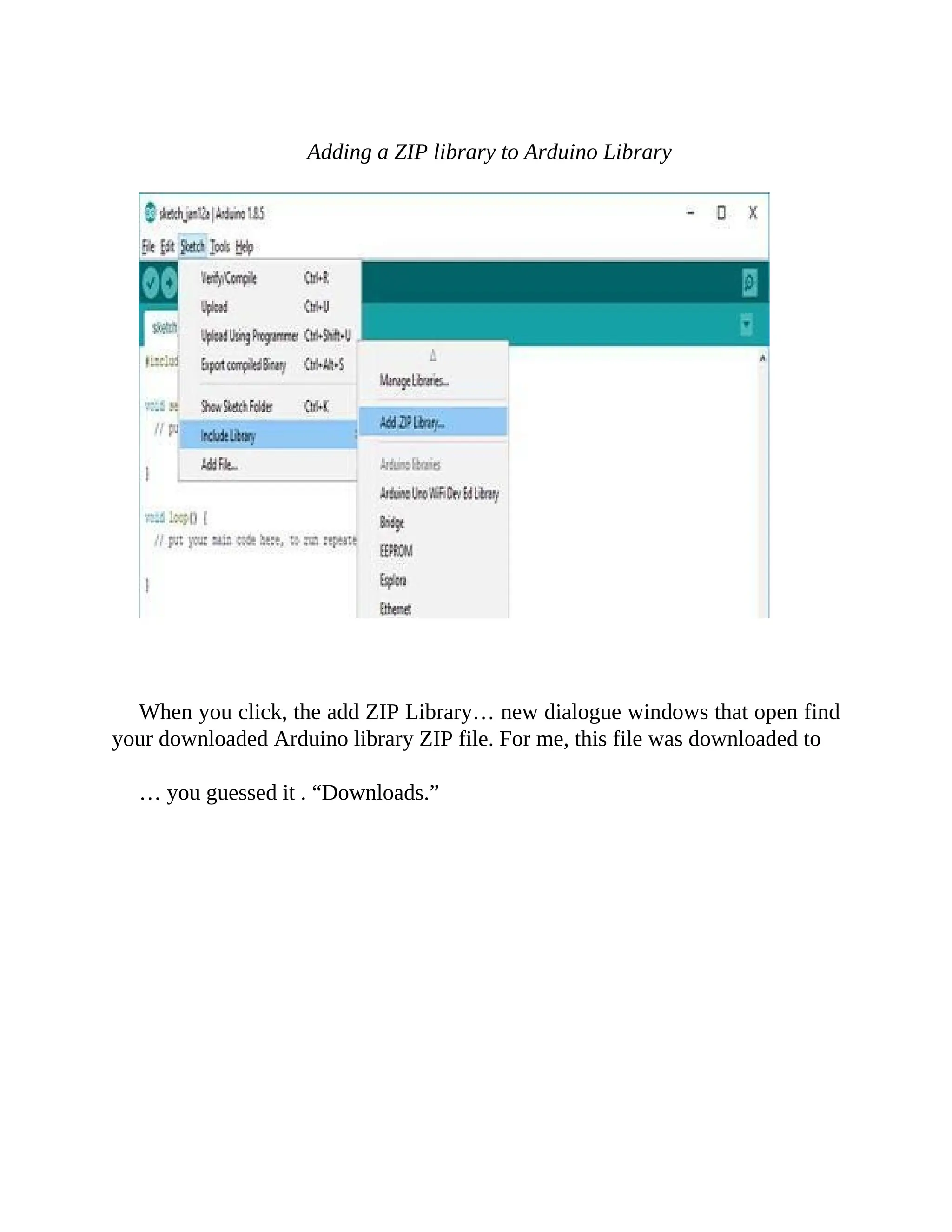 Adding a ZIP library to Arduino Library
When you click, the add ZIP Library… new dialogue windows that open find
your downloaded Arduino library ZIP file. For me, this file was downloaded to
… you guessed it . “Downloads.”
 
