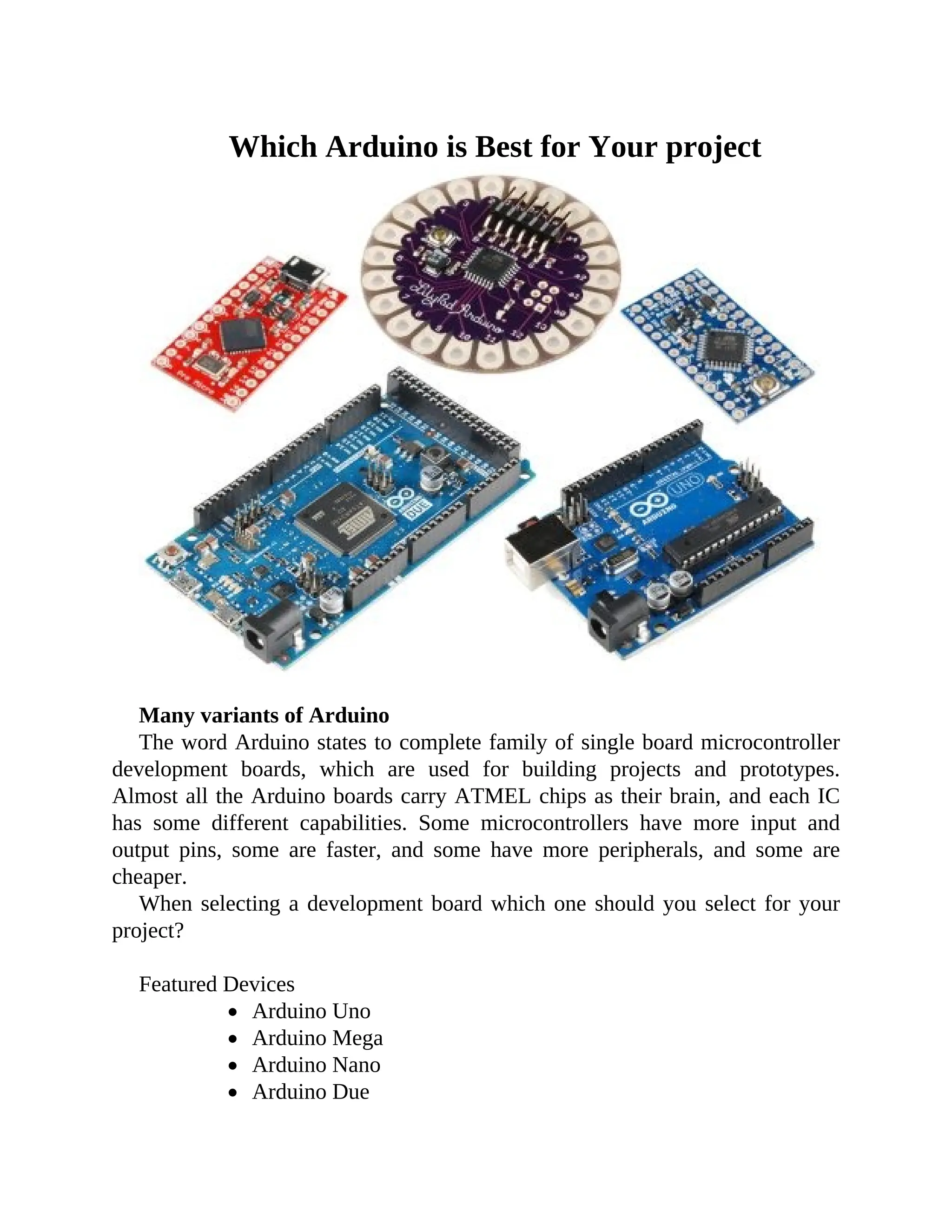 Which Arduino is Best for Your project
Many variants of Arduino
The word Arduino states to complete family of single board microcontroller
development boards, which are used for building projects and prototypes.
Almost all the Arduino boards carry ATMEL chips as their brain, and each IC
has some different capabilities. Some microcontrollers have more input and
output pins, some are faster, and some have more peripherals, and some are
cheaper.
When selecting a development board which one should you select for your
project?
Featured Devices
Arduino Uno
Arduino Mega
Arduino Nano
Arduino Due
 