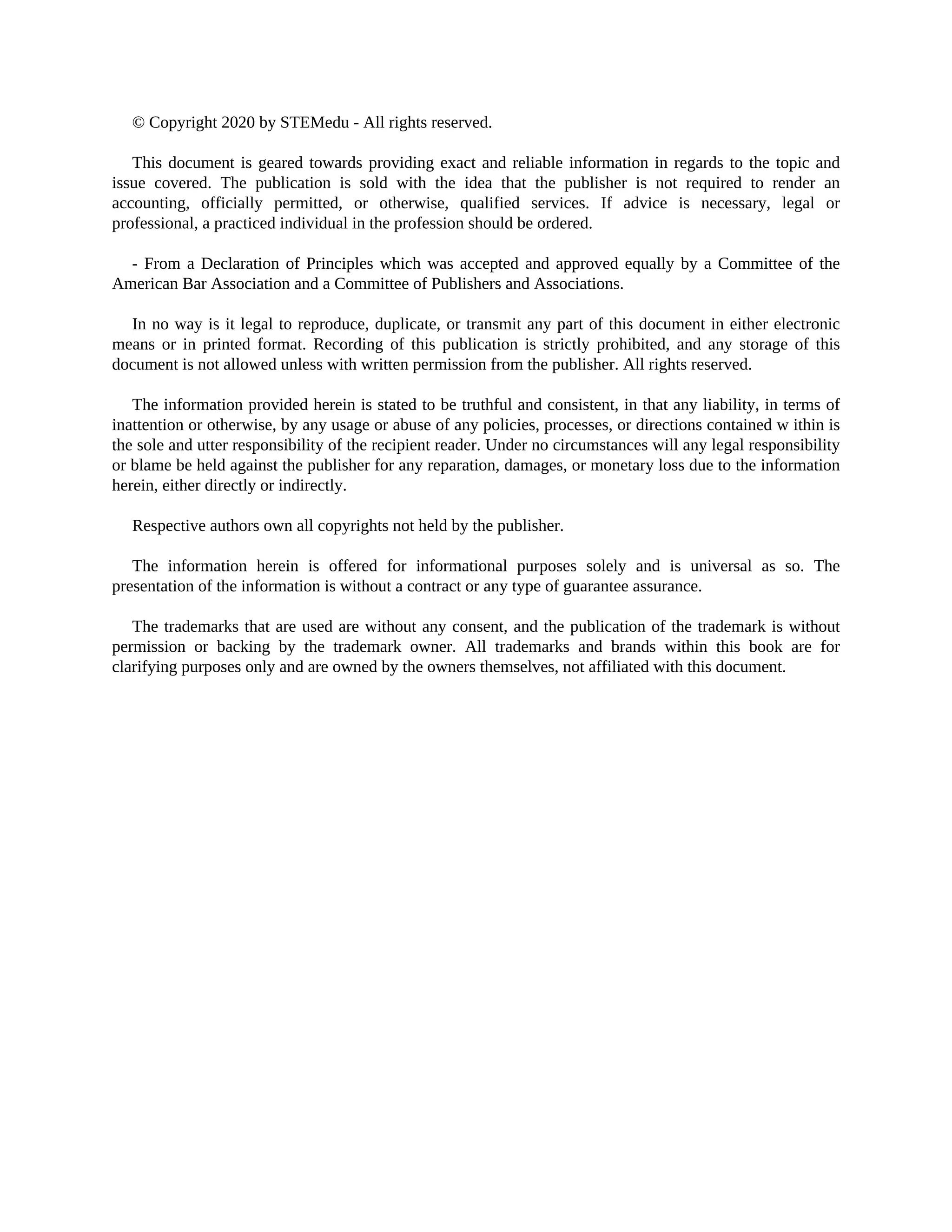 © Copyright 2020 by STEMedu - All rights reserved.
This document is geared towards providing exact and reliable information in regards to the topic and
issue covered. The publication is sold with the idea that the publisher is not required to render an
accounting, officially permitted, or otherwise, qualified services. If advice is necessary, legal or
professional, a practiced individual in the profession should be ordered.
- From a Declaration of Principles which was accepted and approved equally by a Committee of the
American Bar Association and a Committee of Publishers and Associations.
In no way is it legal to reproduce, duplicate, or transmit any part of this document in either electronic
means or in printed format. Recording of this publication is strictly prohibited, and any storage of this
document is not allowed unless with written permission from the publisher. All rights reserved.
The information provided herein is stated to be truthful and consistent, in that any liability, in terms of
inattention or otherwise, by any usage or abuse of any policies, processes, or directions contained w ithin is
the sole and utter responsibility of the recipient reader. Under no circumstances will any legal responsibility
or blame be held against the publisher for any reparation, damages, or monetary loss due to the information
herein, either directly or indirectly.
Respective authors own all copyrights not held by the publisher.
The information herein is offered for informational purposes solely and is universal as so. The
presentation of the information is without a contract or any type of guarantee assurance.
The trademarks that are used are without any consent, and the publication of the trademark is without
permission or backing by the trademark owner. All trademarks and brands within this book are for
clarifying purposes only and are owned by the owners themselves, not affiliated with this document.
 