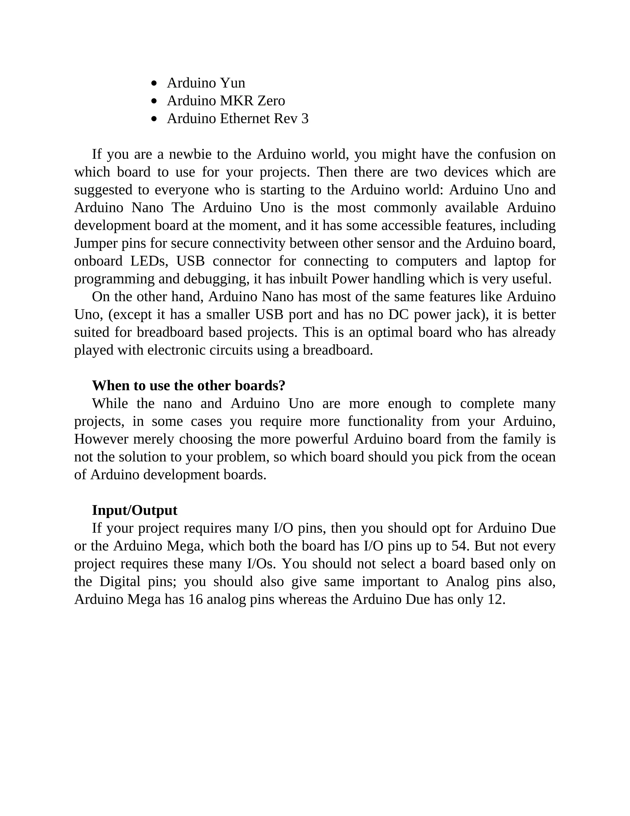 Arduino Yun
Arduino MKR Zero
Arduino Ethernet Rev 3
If you are a newbie to the Arduino world, you might have the confusion on
which board to use for your projects. Then there are two devices which are
suggested to everyone who is starting to the Arduino world: Arduino Uno and
Arduino Nano The Arduino Uno is the most commonly available Arduino
development board at the moment, and it has some accessible features, including
Jumper pins for secure connectivity between other sensor and the Arduino board,
onboard LEDs, USB connector for connecting to computers and laptop for
programming and debugging, it has inbuilt Power handling which is very useful.
On the other hand, Arduino Nano has most of the same features like Arduino
Uno, (except it has a smaller USB port and has no DC power jack), it is better
suited for breadboard based projects. This is an optimal board who has already
played with electronic circuits using a breadboard.
When to use the other boards?
While the nano and Arduino Uno are more enough to complete many
projects, in some cases you require more functionality from your Arduino,
However merely choosing the more powerful Arduino board from the family is
not the solution to your problem, so which board should you pick from the ocean
of Arduino development boards.
Input/Output
If your project requires many I/O pins, then you should opt for Arduino Due
or the Arduino Mega, which both the board has I/O pins up to 54. But not every
project requires these many I/Os. You should not select a board based only on
the Digital pins; you should also give same important to Analog pins also,
Arduino Mega has 16 analog pins whereas the Arduino Due has only 12.
 
