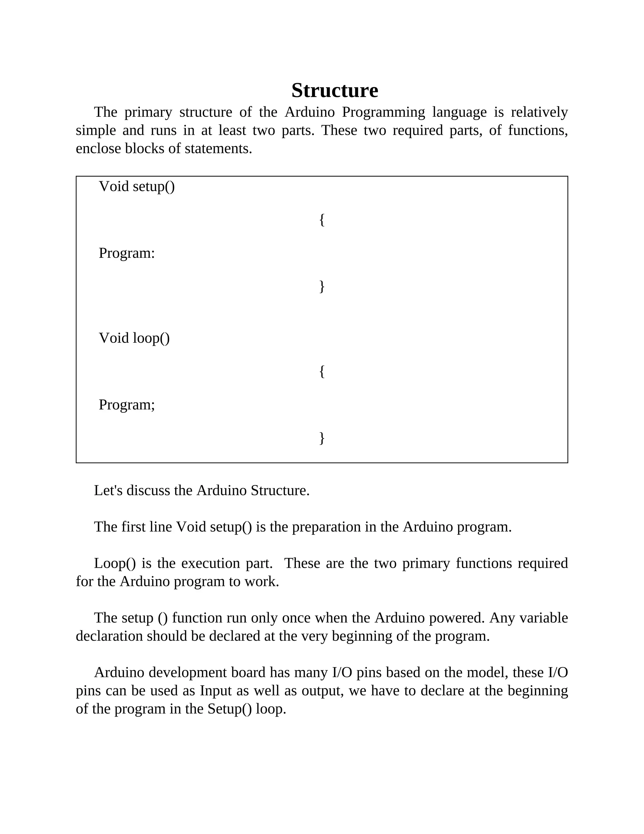 Structure
The primary structure of the Arduino Programming language is relatively
simple and runs in at least two parts. These two required parts, of functions,
enclose blocks of statements.
Void setup()
{
Program:
}
Void loop()
{
Program;
}
Let's discuss the Arduino Structure.
The first line Void setup() is the preparation in the Arduino program.
Loop() is the execution part. These are the two primary functions required
for the Arduino program to work.
The setup () function run only once when the Arduino powered. Any variable
declaration should be declared at the very beginning of the program.
Arduino development board has many I/O pins based on the model, these I/O
pins can be used as Input as well as output, we have to declare at the beginning
of the program in the Setup() loop.
 